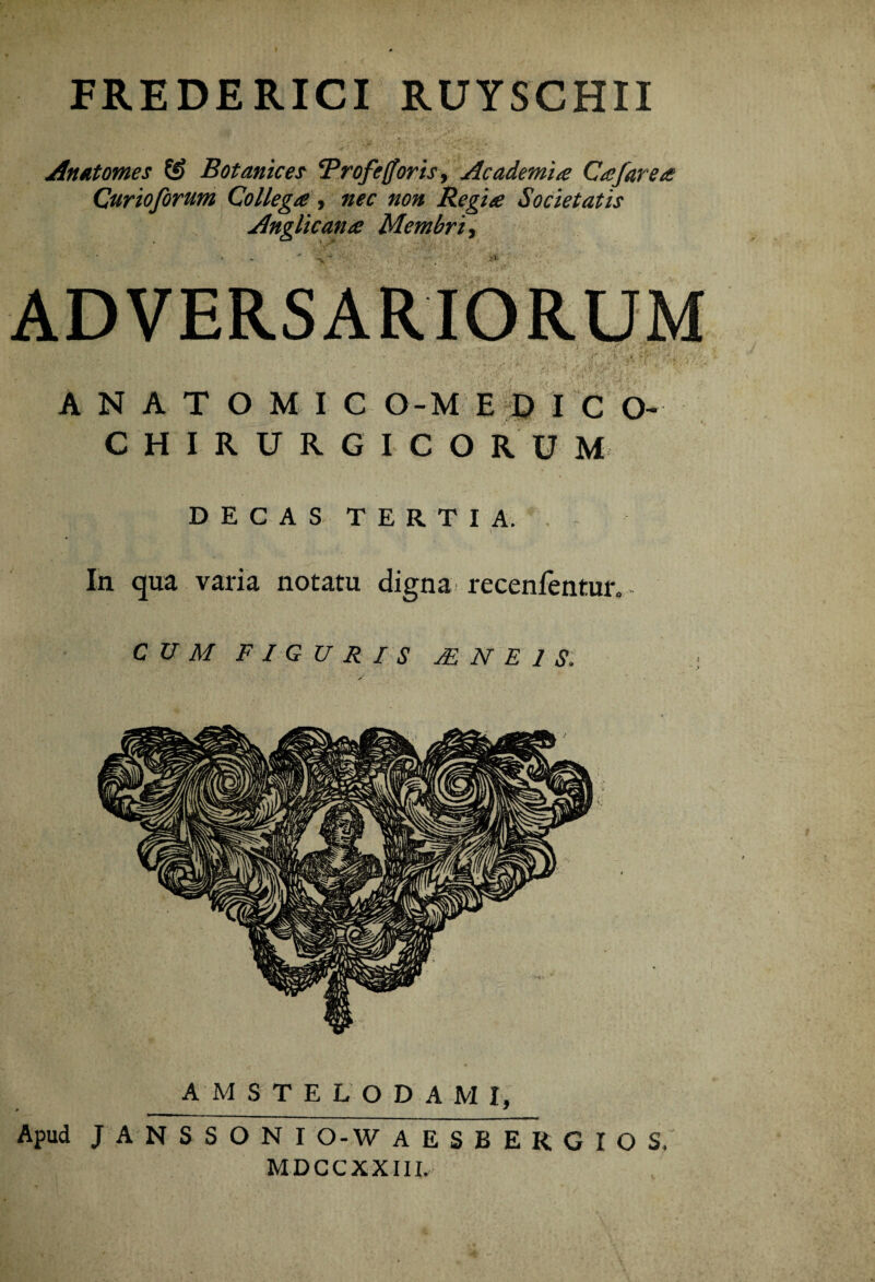 FREDERICI RUYSCHII Anatomes Botanices Brofejorisy Academia Cajare a Curioforum Collega, nec non Regia Societatis Anglicana Membri, ■?v ADVERSARIORUM ' * / • j . t* • »- -• '*'• * ' T-  *>w A N A T O M I C O-M E E> I C O- CHIRURGICORUM DECAS TERTIA. In qua varia notatu digna recenfentur. CUM FIGURIS M N E 1 S: AMSTELODAMI, Apud JANSSONI O-W AESBERGIOS, MDCCXXIII.