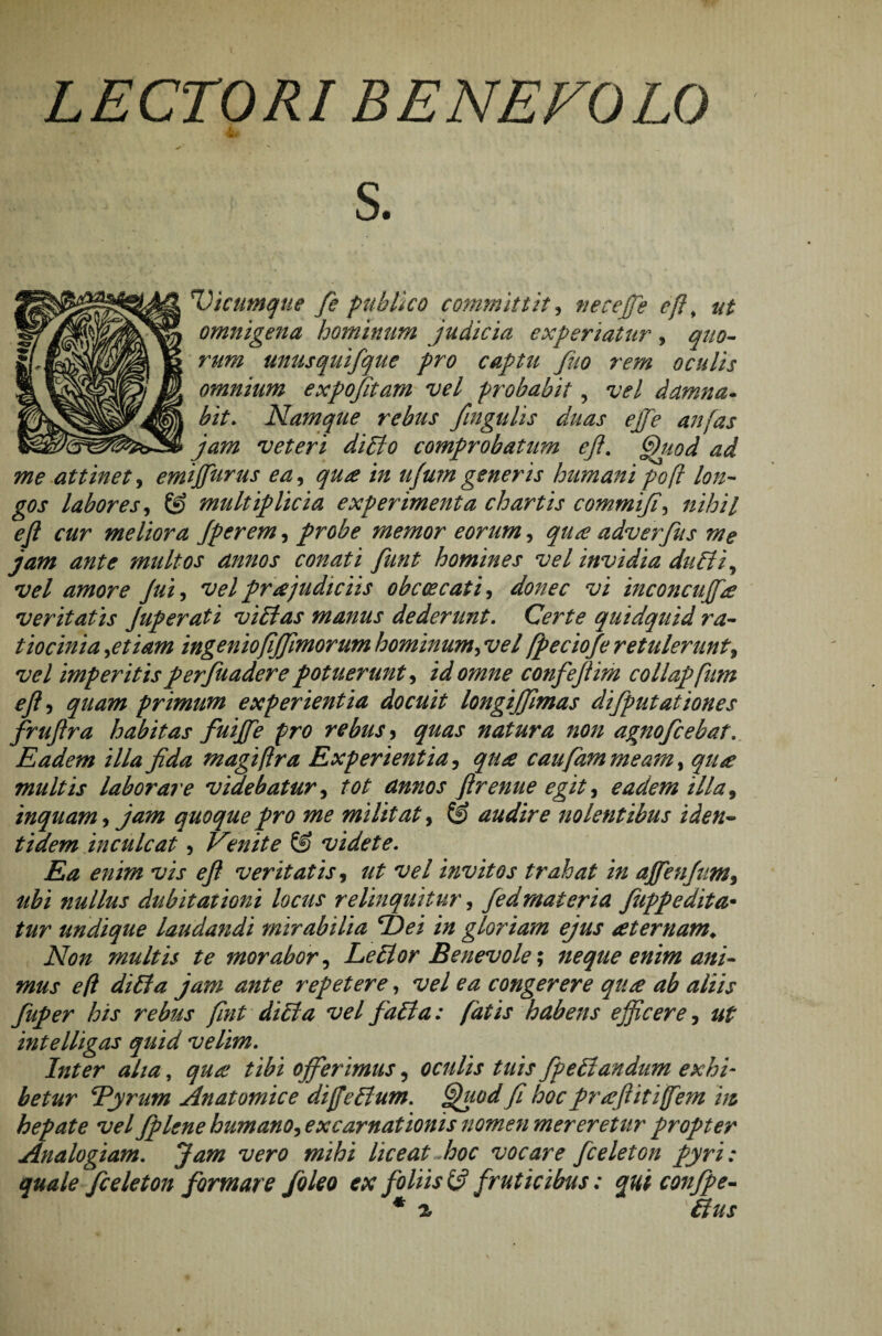 LECTORI BENEFOLO i 91 S. Vicumque fe publico committit > tieceffe e fi, omnigena hominum judicia experiatur, ^//0- unus quifque pro captu fuo rem oculis omnium expojitam vel probabit, vel damna• bit. Namque rebus fingulis duas effe anfas jam veteri diEio comprobatum eft. (jhtod ad me attinet, emijfurus ea, ufum generis humani poft lon¬ gos labores, multiplicia experimenta chartis commifi\ nihil eft cur meliora Jperem, probe memor eorum, adverfus me jam ante multos annos conati funt homines vel invidia duEti^ vel amore Jui, vel pr ce judiciis obcoecati, donec vi inconcuffte veritatis Juperati vi Ei as manus dederunt. Certe quidquid ra¬ tiocinia ^etiam ingeniofijjlmorum hominum^ vel [peciofe retulerunt9 vel imperitis perfuadere potuerunt, confeftim collapfum eft ^ quam primum experientia docuit longijjimas difputationes fruftra habitas fuiffe pro rebus ? quas natura non agnofcebat. Eadem illa fida magi (Ira Experientia, caufammeam, qiue multis laborare videbatur, tot annos ftrenue egit, eadem illa, inquam, jam quoque pro me militat, © audire nolentibus iden¬ tidem inculcat , Venite © videte. Ea enim vis eft veritatis, //£ vel invitos trahat in affenfum9 ubi nullus dubitationi locus relinquitur, fedmateria fuppedita• undique laudandi mirabilia fidei in gloriam ejus sternam* Non multis te morabor, LeElor Benevole \ neque enim ani¬ mus eft diEfa jam ante repetere, vel ea congerere quce ab aliis fuper his rebus fint dicia vel faEla: fatis habens ejficere, intelligas quid velim. Inter aha, <7//^ offerimus, oculis tuis fipeElandum exhi¬ betur fi^yrum Anatomice di fi e Ei um. jjuod fi hoc prcefiitifiem m hepate vel Jplene humano9 excamationis nomen mereretur propter Analogiam. liceat hoc vocare [celeton pyri: quale ficeleton formare /oleo ex foliis & fruticibus; qui conjpe- * % Eius