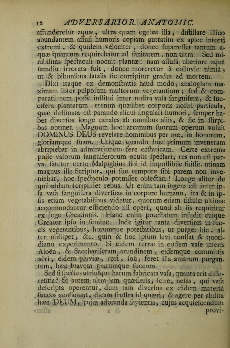 affunderetur aqua2, ultra quam egebat illa, diftillare illico abundantem affuli humoris copiam guttatim ex apice intorti extremi, & quidem velociter, donec fuperelfet tantum a- quae quantum requirebatur ad fanitatem , non ultra. Sed mi¬ rabilitas fpedaculi nocuit plantae: nam affufa uberiore aqua, tamdiu irrorata fuit, donec moreretur it colluvie nimia ; ut & bibonibus fatalis fic corripitur gradus ad mortem. . Dixi itaque ex demonftratis haud modo, analogiam ma¬ ximam inter pulpofum multorum vegetantium ; fed & com¬ parati nem polle inftitui inter noftra vaia fanguifera, & fuc- cifera plantarum, etenim quaelibet corporis noffri particula, quae deftinata ett parando alicui lingulari humori, femper ha¬ bet diverfos longe canales ab omnibus aliis, & fic in flirpi- bus obtinet. Magnum hoc arcanum fuorum operum voluit DOMINUS DEUS revelare hominibus per me, in honorem, gloriamque fuam. Utique quando hoc primum inveneram abripiebar in admirationem fere ecftaticam. Certe extrema polle vaforum fanguiferorum oculis fpeciari, res non eff par¬ va. fatetur certe Malpighius fibi id impoflibile fuiffe. utinam magnus ille Scriptor, qui fuo tempore fibi parem non inve¬ niebat, hoc fpedaculo potuiffet obledari ! Longe aliter de quibufdam■fcripfiflet rebus. Ut enim tam ingens eff inter ip- fa vafa fanguifera diverfitas in corpore humano, ita & in ip- fis etiam vegetabilibus videtur, quorum etiam fiftulae ultimae accommodantur efficiendo illi operi, quod ab iis requiritur ex lege Creationis. Hanc enim poteftatem infudit cuique Creator ipfo in femine. Inde igitur tanta diverfitas in fuc- cis vegetantibus, horumque poteftatibus, ut purget hic, al¬ ter obftipet, &c. quin & hoc ipfum levi conflat & quoti¬ diano experimento. Si eidem terrae in eodem vafe inferis Aloen , & Sacchariferam arundinem , eidemque committis aeri, eidem pluviae, rori, foli, feret illa amarum purgan¬ tem, haec fuavem gratumque fuccum. Sed fi fpedes utriufque harum fabricata vafa, quanta erit diffe¬ rentia? Si autem ultra jam quaefieris, fcire, nefas, qui vafa defcripta operentur, dum tam diverfos ex eadem materia fuccos conficiunt, dicam frultra id quaeri; & agere per abdita haec DEUM, cujus adoranda fapientia, cujus acquielcendum - ; - provi-