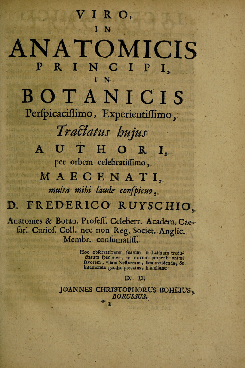 VIR O. I N PRINCIPI. ■Jr' I N- ^ B O T A N I C I S Perfpicaciflimo, Experientiffimo^; ^ra&atus hujup A U T H O R per orbem-celebratiflimo,, M A E C E N A T I, multa mihi laude confpicuo Anatonies & Botan. Profefr. Celeberr; Academi Cae-^ far’. Curiof. Coli, nec non Reg, Societ. Anglic. Membr. confumatifT. Hoc obfcrvationum fuarum i» Latinum tradu¬ ctarum fpecimen, in novum propenfi' animi favorem , vitam Neftoream, fata invidenda, 6^* intemerata gaudia precatus, diumilUms . - JOANNES CHRISTOPHORUS BOHEIUS BO RUSSUS^