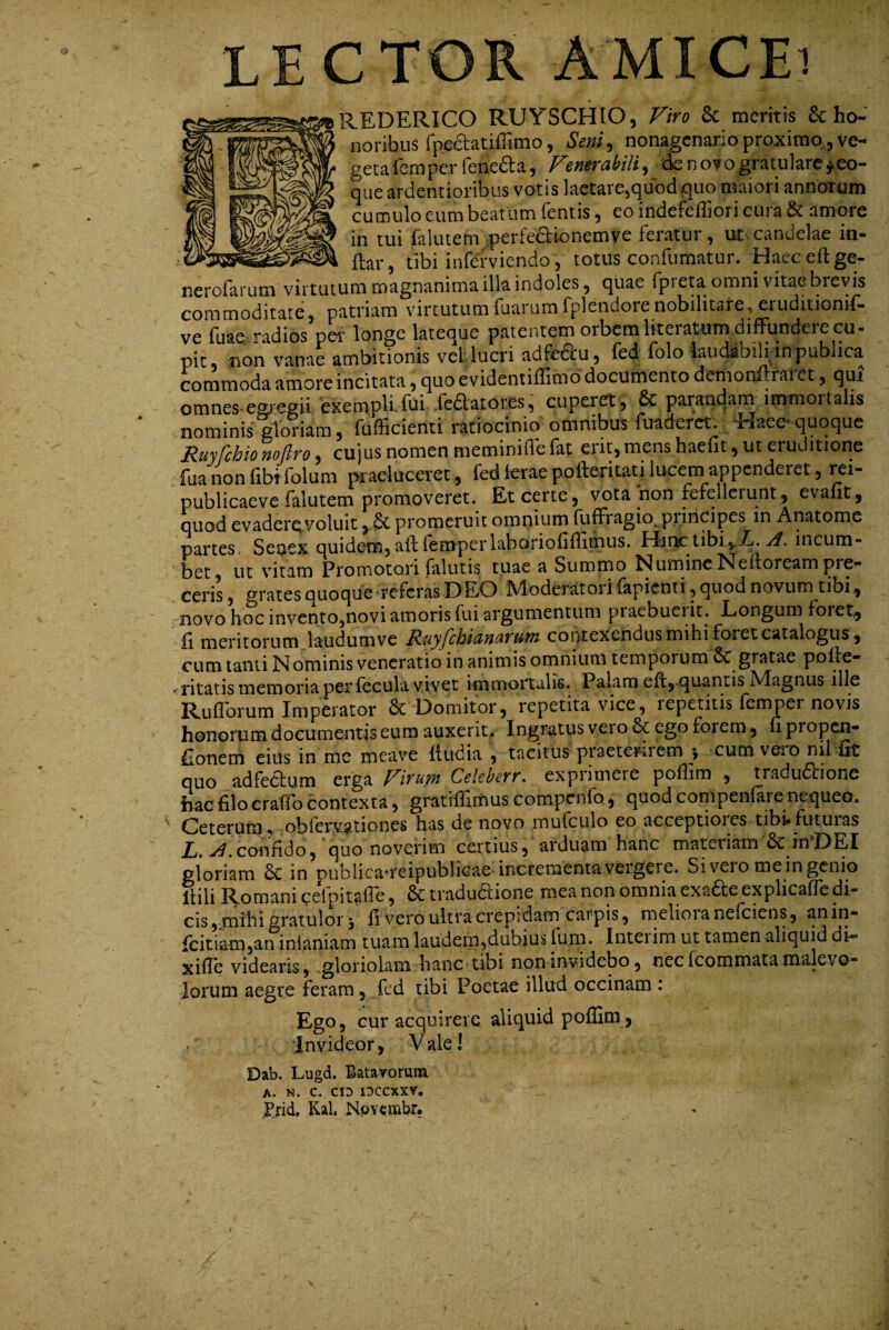 LECTOR AMICEi REDERICO RUYSCHIO, Viro & meritis & ho¬ noribus fpedatiffimo, Seniy nonagenario proximo, ve¬ geta fem per rene6t a, Venerabili^ ck novo gratulare ^eo- que ardentioribus votis laetare^quod^uo maiori annorum cumulo eum beatum (entis ^ eo indefefliori cura amore in tui falutem^perfeaionemve feratur, ut candelae in¬ dar, tibi inferviendo, totus confumatur. Haeceftge- nerofarum virtutum magnanima illa indoles, quae fpieta omni vitae bievis commoditate, patriam virtutum faarum fplendore nobilitare, eruditioni^- ve fuao: radios per longe lateque patentem orbctnliteraturn diffundeie cu- pit, non vanae ambitionis veflucri adPedu, fed folo iaudibiliinpublica commoda amore incitata, quo evidentifTimo documento demonilraret, qui omnes-egiegii exempli fui fediaiores, cuperet , & parandam immortalis nominis giofiam, fufficienti ratiocinio omnibus fuaderct. . Elaeo quoque Ruyfchio noflro, cujus nomen meminifle fat erit, mens haefit, ut eruditione fuanonfibtfolum praeluceret, fed (erae pofteritati lucem appenderet, rei- publicaeve falutem promoveret. Et certe, vota non fefellerunt, evaut, quod evaderQ Voluit ,.§c promeruit omnium fufFragio. piiricipes in Anatome partes, Senex quidem, ad (enrperlaboriofidimus. FIii^ tibi,.Z>. y/. incum¬ bet ut vitam Promotori falutis tuae a Summo Numinc Nedoreampre- grates quoque'teferas L) EO Mioderatoi i lapienti, quod novum tibi^ cens novo hoc invcntOjnovi amoris fui argumentum piaebueiit. Longum foret,_ fi meritorum laudumve Ruyfchianarum contexendus mihi foret catalogus, cum tanti Is ominis veneratio in animis omnium temporum 6c gratae pode- <ntatis memoria per fecula vivet immortalis. Palam ed, quantis Magnus ille RulTorum Imperator Domitor, repetita vice, repetitis (emper novis honorum documentis eum auxerit. Ingratus vei o 8c ego forem, fi propen- fionern eius in mc meave dudia , tacitus piaetenrem 5 cum vei*D nil fit quo adfectum erga Virum Celeberr, exprimere poflim , tradudtione hac filo craffo contexta, gratidimus compcnfo, quod compenlare nequeo. Ceterura, iobfer.vationes has de novo mufculo eo acceptioies tibi*futuras L, confido, 'quo noverim certius, arduam hanc materiam in'DEI gloriam 6c in publicaTeipublicae incrementa vergere. Si vero me in genio dili Romani eeipitafie, tradudlione mea non omnia exa£ie explicafle di¬ cis, mihi gratulor j fi vero ultra crepidam carpis, meliora nefeiens, anin- fcitiam,an inlaniam tuam laudem,dubius fum* Intei im ut tamen aliquid di— xifTe videaris, .gloriolam hanc tibi non invidebo, nec feommata malevo¬ lorum aegre feram, fcd tibi Poetae illud occinam : Ego, cur acquirere aliquid poflim j 'Invideor, Vale! Dab. Lugd. Batavorum A. N. C. CIO IDCCXXV. I^rid, Kal. N^vembr,