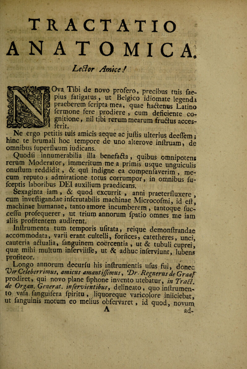 TRACTATIO A N A T O M I C A. 4 * Lenior Arme e f Ova Tibi de novo profera, precibus tuis fae- pius fatigatus, ut Belgico idiomate legenda praeberem fcnpta mea, quae haftenus Latino fermone fere prodiere , cum deficiente co¬ gnitione , nil tibi rerum mearum frudius acces- ferit. Ne ergo petitis tdis amicis aeque ac juftis ulterius deeflem; hinc te brumali hoc tempore de uno alterove inftruam, de omnibus fuperfluum iudicans. Quodfi innumerabilia illa benefafla, quibus omnipotens rerum Moderator, immeritum mea primis usque unguiculis onuftum reddidit, & qui indigne ea compenfaverin?, me- cum reputo/, admiratione totus corrumpor, in omnibus fu- fceptis laboribus DEI auxilium praedicans. Sexaginta iam, & quod excurrit , anni praeterfluxere cum inveftigandae inferutabilis machinae Microcofmi, id efl machinae humanae, tanto amore incumberem, tantoque fuc- celTu profequerer, ut trium annorum fpatio omnes me iam aliis profitentem audirent. Inftrumenta tum temporis ufitata, reique demonftrandae accommodata, varii erant cultelli, forfices, catetheres, unci, cauteria adlualia, fanguinem coercentia, ut & tubuli cuprei * quae mihi multum inferviilfe, ut & adhuc inferviunt, lubens profiteor. Longo annorum decurfu his inftrumentis ufus fui, donec VtrCeleberrimus, amicus amanttjjlmus, ‘Dr. RegnerusdeGraaF prodiret, qui novo plane fiphone invento utebatur, inTralf, de Organ. Generat, infervientibus, delineato, quo inllrumen- to vafa fanguifera fpiritu , liquoreque varicolore iniiciebat, ut fanguinis motum eo melius obfervaret, id quod, novurn A ad-