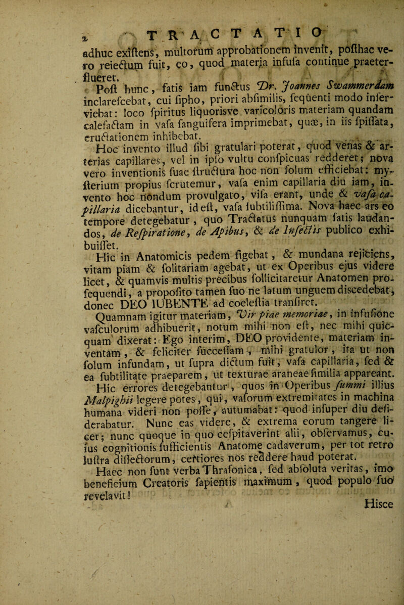 X T R A. C T A T I Q adhuc exiften§', mukor-Um' approbatJonein Invenit , pofihac ve¬ ro reieftum fuit, eo, quod materja infula continue praeter- Ct* Poft* hunc, fatis iam funStus Joames Swamtnerdam inclarefcebat, cuifipho, priori abfimilis, feqUenti modo infer- viebat c loco fpiritus liquorisve varicoloiis mateiiam quandam calefadfam in vafa fanguifera imprimebat, quae, in iisfpilTata, cruftationem inhibebar. . . . Hoc invento illud fibi gratulari poterat, quod venas & ar¬ terias capillares, vel in iplb vultu confpicuas redderet; nova vero inventionis fuae flruaura hoc non folum efficiebat: my- fterium propius fcrutemur, vafa enim capillaria diu iam, in¬ vento hoc nondum provulgato, vifa erant, unde & dicebantur, idett, vafa lubtiliffima. Nova haec ars eo tempore detegebatur, quo Tra61atus nunquam fatis laudan¬ dos, de Reff iratione, de Afibus, & de lnfe£tis publico exhi- buillet. ^ „ , Hic in Anatomicis pedem figebat, & mundana rejiCiens, vitam piam & folitariam agebat, ut ex Operibus ejus videre licet, & quamvis multis precibus follicitaretur Anatomen pro, fequendi, a propofito tamen fuo ne latum unguem discedebat, donec DEO lUBENTE ad coeleftia tranfiret. Quamnam igitur materiam, Vir piae memoriaein infufione valculorum adhibuerit, notum mihi non eft, nec mihi quic- quam'dixerat: Ego interim, DEO providente, materiam in¬ ventam , & feliciter fuccefiam •, mihi gratulor, ita ut non folum infundam, ut fupra diftum fuit, vafa capillaria, fed & ea fubtilitate praeparem, ut texturae araneae fimilia appareant. Hic errores detegebantur, quos in'Operibus illius Malpighii legere potes, qui, vaforum extremitates in machina humana videri non poffie, autumabat: quod infuper diu defi- derabatur. Nunc eas videre, & extrema eorum tangere li¬ cet; nunc quoque in quo cefpitaverint alii, obfervamus, cu¬ ius cognitionis fufficientis Anatome cadaverum, per tot retro luftra dilleftorum, certiores nos reddere haud poterat. Haec non funt verbaThrafonica, fed abfoluta veritas, imo beneficium Creatoris fapientis maximum , quod populo fuo' revelavit! n- Hisce