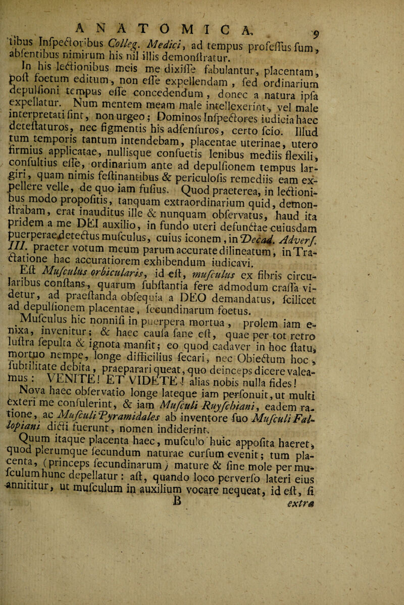 tibas Infpe(51oribus Colleg. Medici-, ad tempus profefius fum , ablentibus nimirum his nil illis demonllratur. ■ meis me dixiile fabulantur, placentam , poft foetum editum , non effe expellendam , fed ordinarium depulhoni tempus effe concedendum , donec a natura ipfa ppeliatur._ Num mentem meam male intellexerint, vel male Urgeo,’ Dominos Infpeiflores iudieiahaec deteuaturos, nec figmentis his adfenfuros, certo fcio. Illud tum temporis tantum intendebam, placentae uterinae, utero hrmius applicatae, nullisque confuetis lenibus mediis flexili, conlultius elie, -ordinarium ante ad depulfionem tempus lar¬ giri, quam nimis feftinantibus & periculolis remediis eam ex¬ pellere velle, de quo iam fufius. Quod praeterea, in leaioni- bus modo propofitis, tanquam extraordinarium quid, demon- trabam, erat mauditus ille & nunquam obfervatus, haud ita pridem a ine Dell auxilio, in fundo uteri defundiae cuiusdam puerperae^etedlusmufculus, cuius iconem,\xi‘T>eca4. Adverf, 111. praeter votum meum parum accurate dilineatum, inTra^- accuratiorem exhibendum iudicavi. ^it Mufculus orbicularis, idelt, mufculus ex fibris circu¬ laribus CGnitans,, quarum fubftantia fere admodum crafla vi- j ’ fr obfequia a Dlf-O demandatus, fcilicet *^*^^*?^ placentae, feeundinarum foetus. _ Mulculus hic nonnifi in puerpera mortua , prolem iam e- ^ haec caufa fane eft, quae per tot retro lultra lepulta & ignota manfit; eo quod cadaver in hoc flatu, mor^o nempe, longe difficilius fecari, nec Obiedlum hoc ^btilitate debita, praeparari queat,^^uo deinceps dicere valea- M ' et VIDETE-1 alias nobis nulla fides! INova haec obfervatio longe lateque iam perfonuit,ut multi bxteri me confulerint, & iam Mufiuli Ruyfchiani, eadem ra- , zc MufiuHTyramidales ab inventore fuo Mufculi Fai^ loptant dicii tuerunt , nomen indiderint. Quum itaque placenta haec, mufculo huic appofita haeret-, quod pierumque fecundum naturae curfumevenit; tum pla¬ centa, (princeps feeundinarum) mature & fine mole permu- iculumhunc depellatur : afl, quando loco perverfo lateri eius •annititur, ut mufculum in auxilium vocare nequeat, idefl, li B extr» J