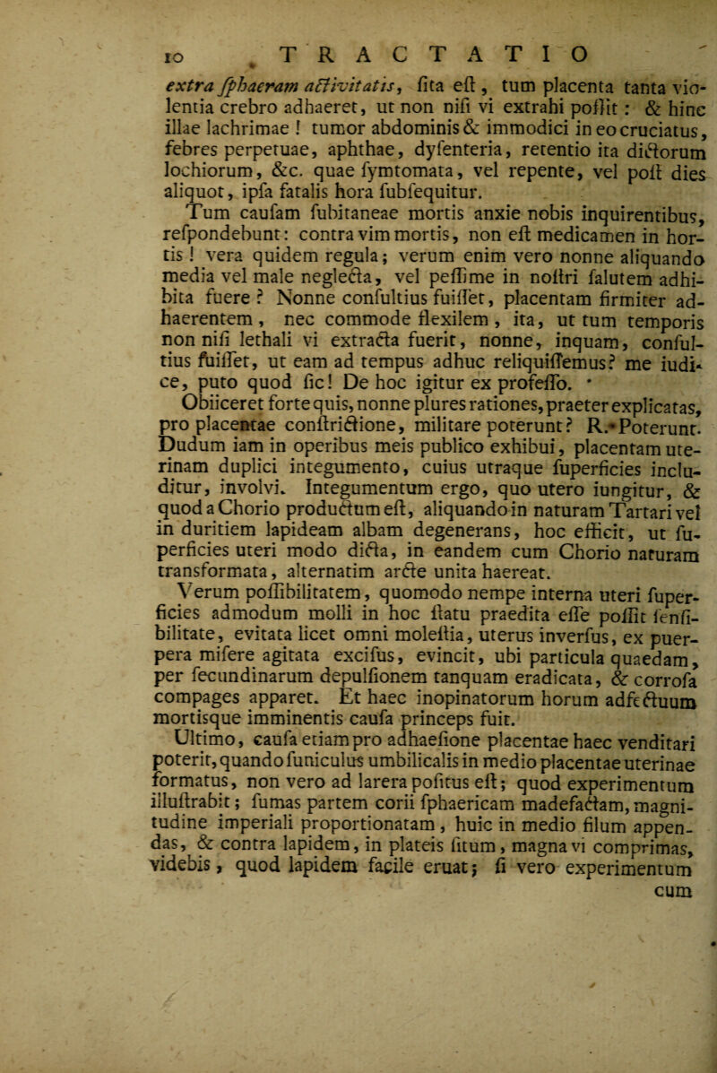 extra fphaeram activitatis, fita eft , tum placenta tanta vio¬ lentia crebro adhaeret, ut non nifi vi extrahi poflit: & hinc illae lachrimae ! tumor abdominis & immodici in eo cruciatus, febres perpetuae, aphthae, dyfenteria, retentio ita diftorum lochiorum, &c. quae fymtomata, vel repente, vel poli dies aliquot, ipfa fatalis hora fubfequitur. Tum caufam fubitaneae mortis anxie nobis inquirentibus, refpondebunt: contra vim mortis, non eft medicamen in hor¬ tis ! vera quidem regula; verum enim vero nonne aliquando media vel male negleda, vel peffime in noftri falutem adhi¬ bita fuere? Nonne coniultius fuilTet, placentam firmiter ad¬ haerentem, nec commode flexilem , ita, ut tum temporis non nifi lethali vi extrada fuerit, nonne, inquam, conful- tius ftiiflet, ut eam ad tempus adhuc reliquiftemus ? me iudi* ce, puto quod fic! De hoc igitur ex profefiTo. * Obiiceret forte quis, nonne plures rationes, praeter explicatas, pro placentae conftridione, militare poterunt? R.*Poterunt. Dudum iam in operibus meis publico exhibui, placentam ute¬ rinam duplici integumento, cuius utraque fuperficies inclu¬ ditur, involvi. Integumentum ergo, quo utero iungitur, & quod a Chorio produdumeft, aliquando in naturam Tartari vel in duritiem lapideam albam degenerans, hoc efficit, ut fu¬ perficies uteri modo dida, in eandem cum Chorio naturam transformata, alternatim arde unita haereat. Verum poffibilitatem, quomodo nempe interna uteri fuper¬ ficies admodum molli in hoc ftatu praedita eflTe pollit ienfi- bilitate, evitata licet omni moleftia, uterus inverfus, ex puer¬ pera mifere agitata excifus, evincit, ubi particula quaedam, per fecundinarum depulfionem tanquam eradicata, & corrofa compages apparet. Et haec inopinatorum horum adfeduum mortisque imminentis caufa princeps fuit. Ultimo, caufa etiam pro adhaefione placentae haec venditari poterit, quando funiculus umbilicalis in medio placentae uterinae formatus, non vero ad larera pofitus eft; quod experimentum illuftrabit; fumas partem corii fphaericam madefadam, magni¬ tudine imperiali proportionatam , huic in medio filum appen¬ das, & contra lapidem, in plateis fitum, magna vi comprimas, videbis, quod lapidem facile eruat; fi vero-experimentum cum