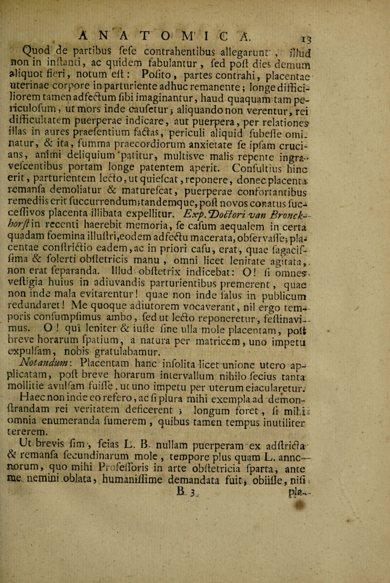 Quod' de partibus fefe contrahentibus allegarunt' , illud non in indanti, ac quidem fabulantur, fed poli dies demum aliquot fieri, notum elt: Polito, partes contrahi, placentae- uterinae corpore in parturiente adhuc remanente; longe diffici¬ liorem tamen adfediumfibi imaginantur, haud quaquam tam pe- liculofum, ut mors inde caufctur; aliquando non verentur, rei difficultatem puerperae indicare, aut puerpera, per relatione? illas in aures praefentium faflas, periculi aliquid fubefie omi¬ natur, & ita, fumma praecordiorum anxietate fe ipfam cruci¬ ans, animi deliquium'patitur, multisve malis repente ingra-* vefcentibus portam longe patentem aperit. Confultius hinc erit, parturientem leclo, ut quiefcat, reponere, donec placenta, remanfa demoliatur & maturefeat, puerperae confortantibus remediis erit fuccurrendumitandemque, poft novos conatus fuc- ceffivos placenta illibata expellitur. Exf.DoSioTt van Bronck-^- horjiln recenti haerebit memoria, fe cafum aequalem in certa quadam foemina illullri,eodem adfeftu macerata, obfervafie; pla¬ centae conllriftio eadem,ac in priori cafu, erat, quae fagacif- fima & folerti obltetricis manu , omni licet lenitate agkata,. non erat feparanda. illud.obfietrix indicebat: O! fi omne?, velligia huius in adiuvandis parturientibus premerent, quae- non inde mala evitarentur! quae non inde falus in publicum redundarecJ Me quoque adiutorem vocaverant, nil ergo tem^^ poris coniumplimus ambo, fedut lefto reponeretur, feltinavi-- mus. O ! qui leniter & iufie fine ulla mole placentam, poft breve horarum fpatium, a natura per matricem, uno impetu e^pulfam, nobis gratulabamur. Notandum-. Placentam hanc infolita-licet unione utero ap¬ plicatam, poft breve horarum intervallum nihilo fecius tanta mollitie avuiram fuilTe. ut uno impetu per uterum eiacularetuiv Haec non inde eo refero, ac fi plura mihi exempla ad demon- flrandam rei veritatem deficerent ; longum foret, fi mihii omnia enumeranda fumerem , quibus tamen tempus inutiliter tererem. Ut. brevis fim-, fcias L. B. nullam puerperam ex adftridia- & remanfa fecundinarum mole , tempore plus quam L. anne— rtorum, quo mihi Profeftbris in arte obftetricia fparta; ante tae, nemini .oblata,, humaniflime demandata fuit* obiifle, nifi t B-3
