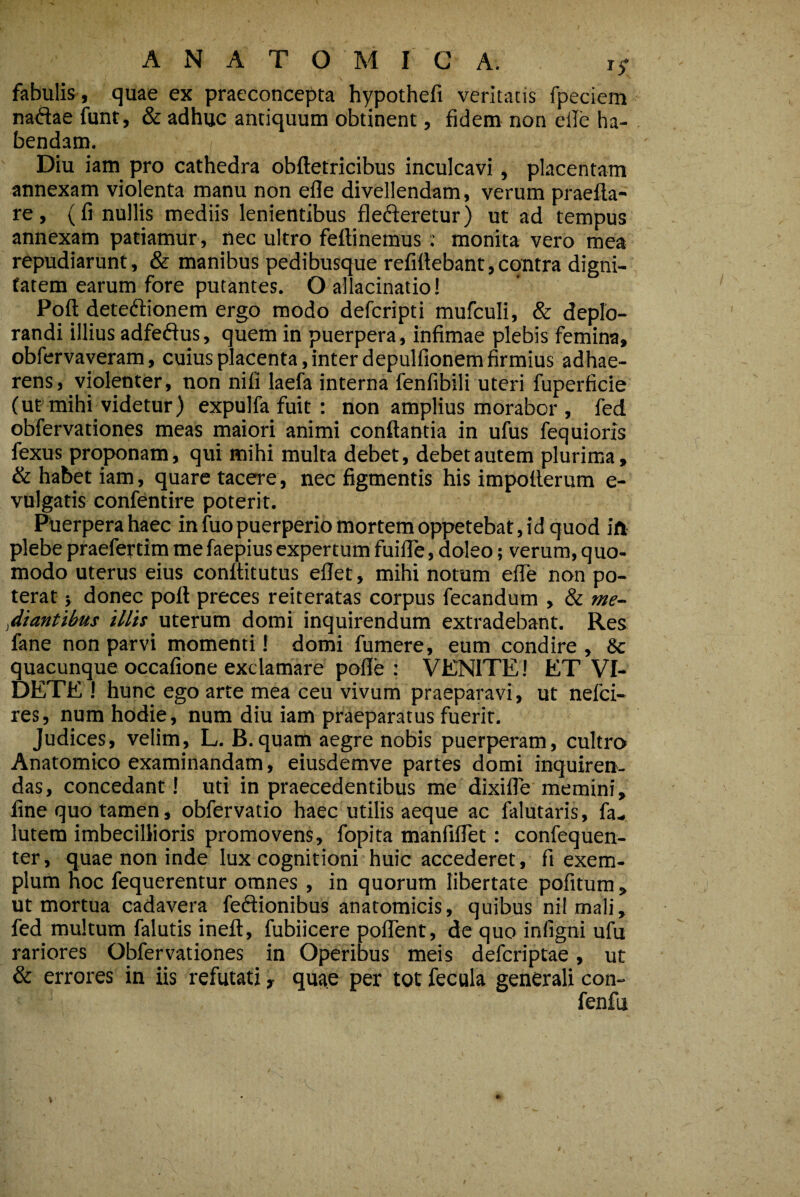 ANATOMICA. 15- \ fabulis, quae ex praeconcepta hypothefi veritatis fpeciem natSae funt, & adhuc antiquum obtinent, fidem non elle ha¬ bendam. Diu iam pro cathedra obftetricibus inculcavi, placentam annexam violenta manu non efle divellendam, verum praefta- re, (fi nullis mediis lenientibus flefieretur) ut ad tempus annexam patiamur , nec ultro feftinemus; monita vero mea repudiarunt, & manibus pedibusque refifiebant,contra digni¬ tatem earum fore putantes. O allacinatio! Poft detediionera ergo modo defcripti mufculi, & deplo¬ randi illius adfeftus, quem in puerpera, infimae plebis femina, obfervayeram, cuius placenta, inter depulfionem firmius adhae¬ rens, violenter, non nili laefa interna fenfibili uteri fuperficie (ut mihi videtur) expulfa fuit ; non amplius morabor , fed obfervationes meas maiori animi conflantia in ufus fequioris fexus proponam, qui mihi multa debet, debet autem plurima, & habet iam, quare tacere, nec figmentis his impollerum e- vulgatis confentire poterit. Pljerpera haec in fuo puerperio mortem oppetebat, id quod ift plebe praefertim mefaepiusexpertum fuille, doleo; verum, quo¬ modo uterus eius conftitutus ellet, mihi notum efle non po¬ terat } donec pofl preces reiteratas corpus fecandum , & me¬ diantibus illis uterum domi inquirendum extradebant. Res fane non parvi momenti! domi fumere, eum condire, & quacunque occafione exclamare polle : VENITE! ET VI¬ DETE ! hunc ego arte mea ceu vivum praeparavi, ut nefci- res, num hodie, num diu iam praeparatus fuerit. Judices, velim, L. B.quam aegre nobis puerperam, cultro Anatomico examinandam, eiusdemve partes domi inquiren¬ das, concedant! uti in praecedentibus me dixifle memini, fine quo tamen, obfervatio haec utilis aeque ac falutaris, fa- lutem imbecillioris promovens, fopita manfiflet: confequen- ter, quae non inde lux cognitioni huic accederet, fi exem¬ plum noc fequerentur omnes , in quorum libertate pofitum, ut mortua cadavera feftionibus anatomicis, quibus nilmali, fed multum falutis ineft, fubiicere poflent, de quo inligni ufu rariores Obfervationes in Operibus meis defcriptae, ut & errores in iis refutati, quae per tot fecula generali con- fenfu