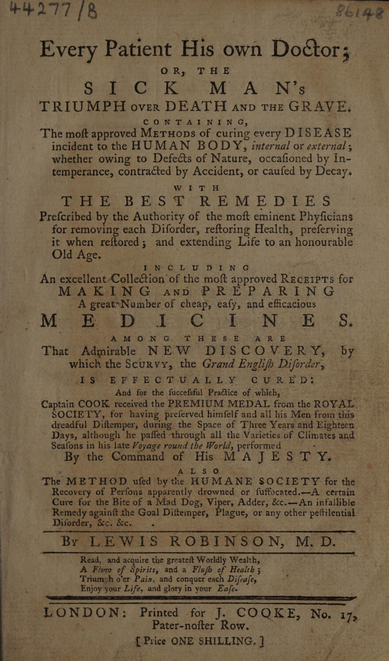 Every Patient His own Doétor;. | OR, THE Sa G } Ket SME ALIN s TRIUMPH over DEATH ann tHe GRAVE, | CONTAINING, The moft approved Meruops of curing every DIS EASE incident to the HUMAN BODY, internal or external; whether owing to Defects of Nature, occafioned by in- temperance, contracted by Accident, or caufed by Decay, Wi > Dir Wee ee DE, SE RBM De S Prefcribed by the Authority of the moft eminent Phyficians for removing each Diforder, reftoring Health, preferving it when reftored; and extending Life to an honourable Old Age. : . Spe ouu brn 4 . An excellent Collection of the moft approved Recgrpts for MAKING ano PREPARING _ A greatyNumber of cheap, eafy, and efficacious Mis BT eG ee Bs eB: «-S, AMON G..T HB s.&amp;. AR B That Admirablle NEW DISCOVERY, by which the Scurvy, the Grand Englifh Diforder, — hee h PPE OTA LY CARR ED And for the fuccefsful Praétice of which, - Captain COOK received the PREMIUM MEDAL Gea ie Rove: : SOCIETY, for having preferved himfelf and all his Men from this dreadful Diftemper, during the Space of Three Years and Eighteen Seafons in his late Voyage round the World, performed By the Command of His MA it Eee as : Feit. 9 > Oho sa The METHOD whe by the HUMANE SOCIETY for the Recovery of Perfons apparently drowned or fuffocated.—A certain Cure for the Bite of a Mad Dog, V Lah Adder, &amp;c.—An infallible Remedy againft the Goal Difteinper, inchs or any other oe Diforder, 8c. &amp;c. , By. LEWIS ROBINSON, My > 3 oe Read, and acquire the greateft Worldly Wealth, A Flow of Spirits, and a Flufa of Health ; Triumph o'er: Pain, and conquer each Difeafe, Enjoy your Life, and glory in your Eafe. SR aT I SR LONDON: Printed for J. COQKE, No, a, . Pater-nofter Row. {Price ONE SHILLING, ]