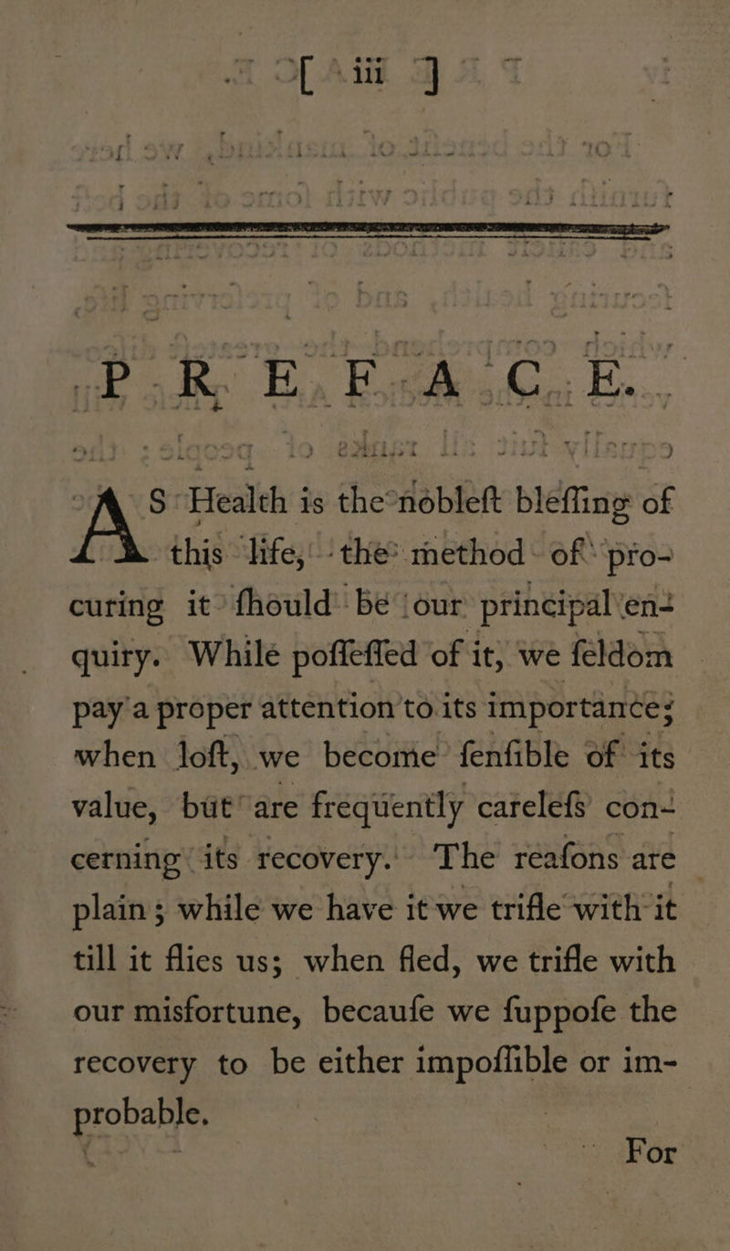 S Health is the nobleft bleffing of this ‘life,’ the? method - of pro- curing it’ fhould -bé (our principal en- quiry. While poffeffed ‘of it, we feldom pay'a proper attention to its importance; when loft, we become’ fenfible of its value, but’ are frequently carelefs con- cerning its. recovery. The reafons are plain; while we have it we trifle with it till it flies us; when fled, we trifle with our misfortune, becaufe we fuppofe the recovery to be either impoflible or im- probable. ( ‘ For