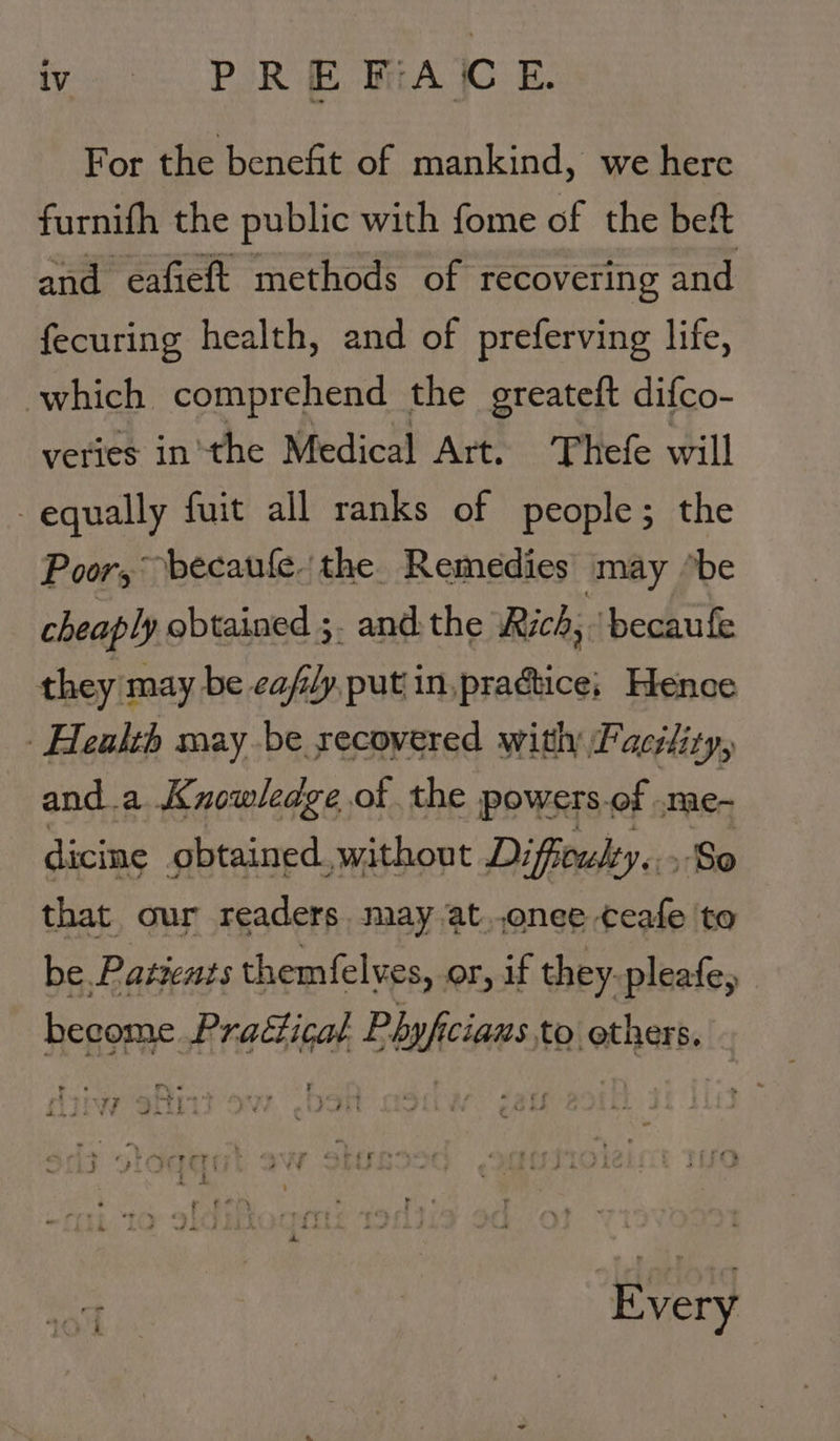 We SS. PERE GRA IC. EF. For the benefit of mankind, we here furnifh the public with fome of the beft and eafieft methods of recovering and fecuring health, and of preferving life, which comprehend the greateft difco- veries inthe Medical Art. ‘Thefe will equally fuit all ranks of people; the Poor, becaule. the Remedies may “be cheaply obtained ;. and. the Rich, ‘becaufe they may be eafily, put in,pradtice; Hence Health may be secovered with Facility, and.a Knowledge of the powers.of .me- dicine obtained. without Difficulty... So that our readers, may at..onee ceafe to be. Patients themfelves, or, if they. pleafe, become Praéticat Phyficiaws.to others, ? &gt; . ry, « 5 - - ands a - eo i Ee oe é _— Lak eS oe ot ea Every