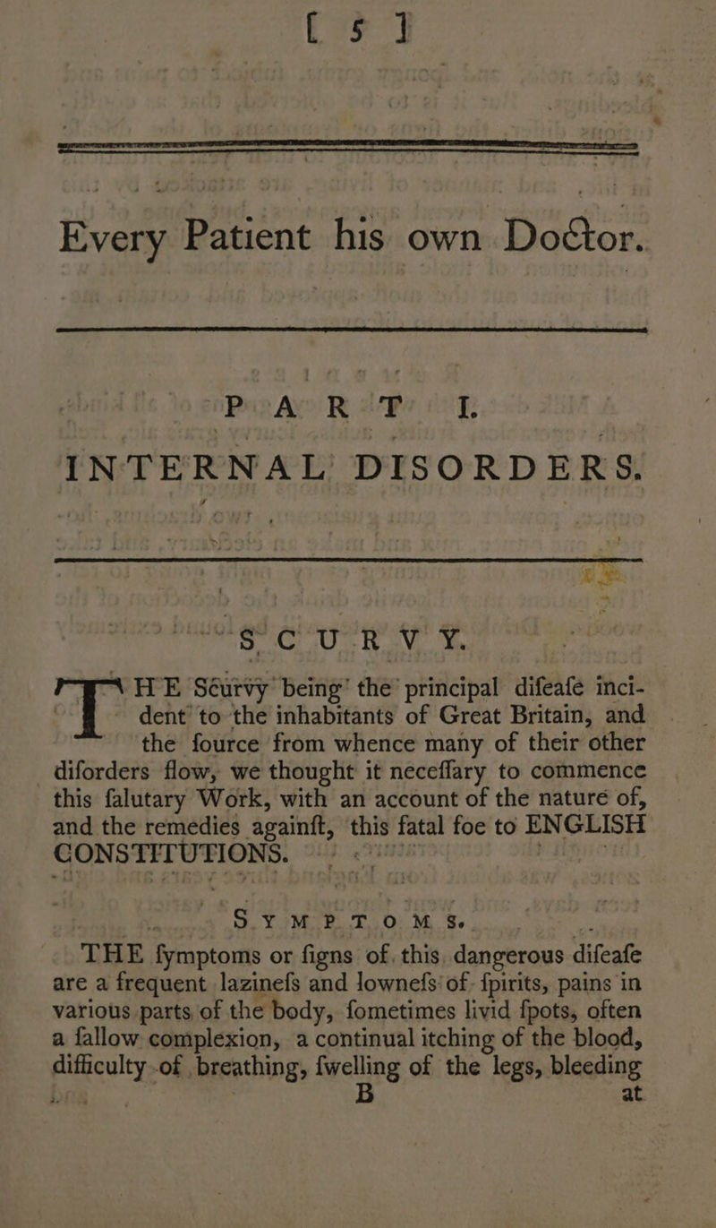 CF 7] Every Patient his own Doctor. Pia R lee oR INTERNAL’ DISORDERS, Pie Me A) te Ee odie oe “\ HE Scurvy being’ the principal difeafe inci- | dent to the inhabitants of Great Britain, and the fource from whence many of their other _diforders flow, we thought it neceflary to commence this falutary Work, with an account of the nature of, and the remedies againft, this fatal foe to ENGLISH CONSTITUTIONS. SYMPTOM Ss. THE fymptoms or figns of, this. dangerous difeafe are a frequent lazinefs and lownefs' of: {pirits, pains in various parts of the body, fometimes livid fpots, often a fallow complexion, a continual itching of the blood, difficulty of breathing, {welling of the legs, bleeding rics . B at