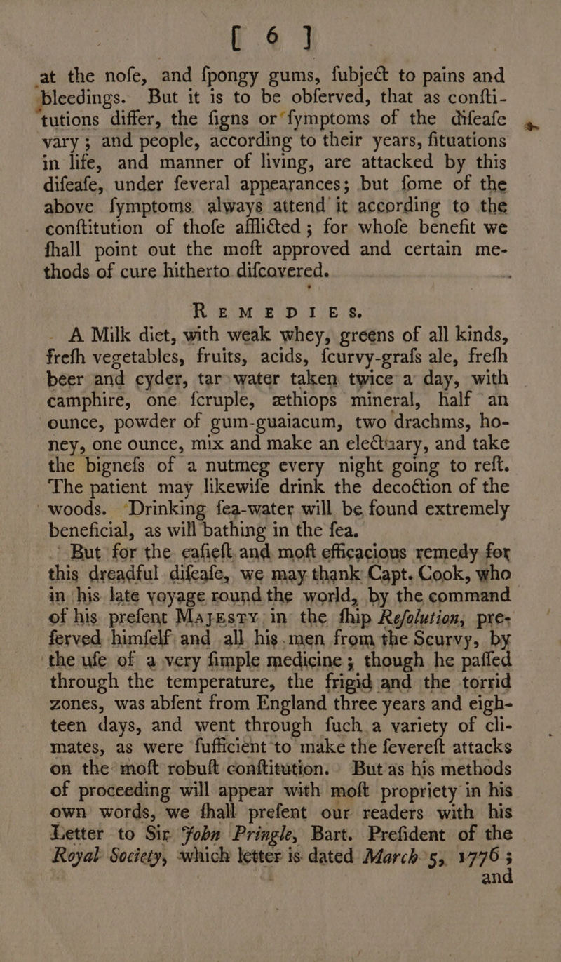 124 at the nofe, and fpongy gums, fubject to pains and bleedings. But it is to be obferved, that as confti- tutions differ, the figns or’ fymptoms of the difeafe vary ; and people, according to their years, fituations in life, and manner of living, are attacked by this difeafe, under feveral appearances; but fome of the above fymptoms always attend it according to the conftitution of thofe afflicted; for whofe benefit we fhall point out the moft approved and certain me- thods of cure hitherto. difcovered. REMEDIES. _ A Milk diet, with weak whey, greens of all kinds, frefh vegetables, fruits, acids, fcurvy-grafs ale, frefh beer and cyder, tar water taken twice a day, with _ camphire, one fcruple, zthiops mineral, half an ounce, powder of gum-guaiacum, two drachms, ho- ney, one ounce, mix and make an eleCtiary, and take the bignefs of a nutmeg every night going to reft. The patient may likewife drink the decoétion of the woods. ‘Drinking fea-water will be found extremely beneficial, as will bathing in the fea. ' But for the. eafieft,and moft efficacious remedy for this dreadful difeafe, we may thank Capt. Cook, who in his late yoyage round the world, by the command of his prefent Majesty in the fhip Refolution, pre; ferved himfelf and all. his.men from the Scurvy, by the ufe of avery fimple medicine ; though he paffed through the temperature, the frigid and the torrid zones, was abfent from England three years and eigh- teen days, and went through fuch_a variety of cli- mates, as were fufficient to make the fevereft attacks on the moft robuft conftitution. But as his methods of proceeding will appear with moft propriety in his own words, we fhall prefent our readers with his Letter to Sir Fobu Pringle, Bart. Prefident of the Royal Society, which letter is dated March5, 1776 3 an