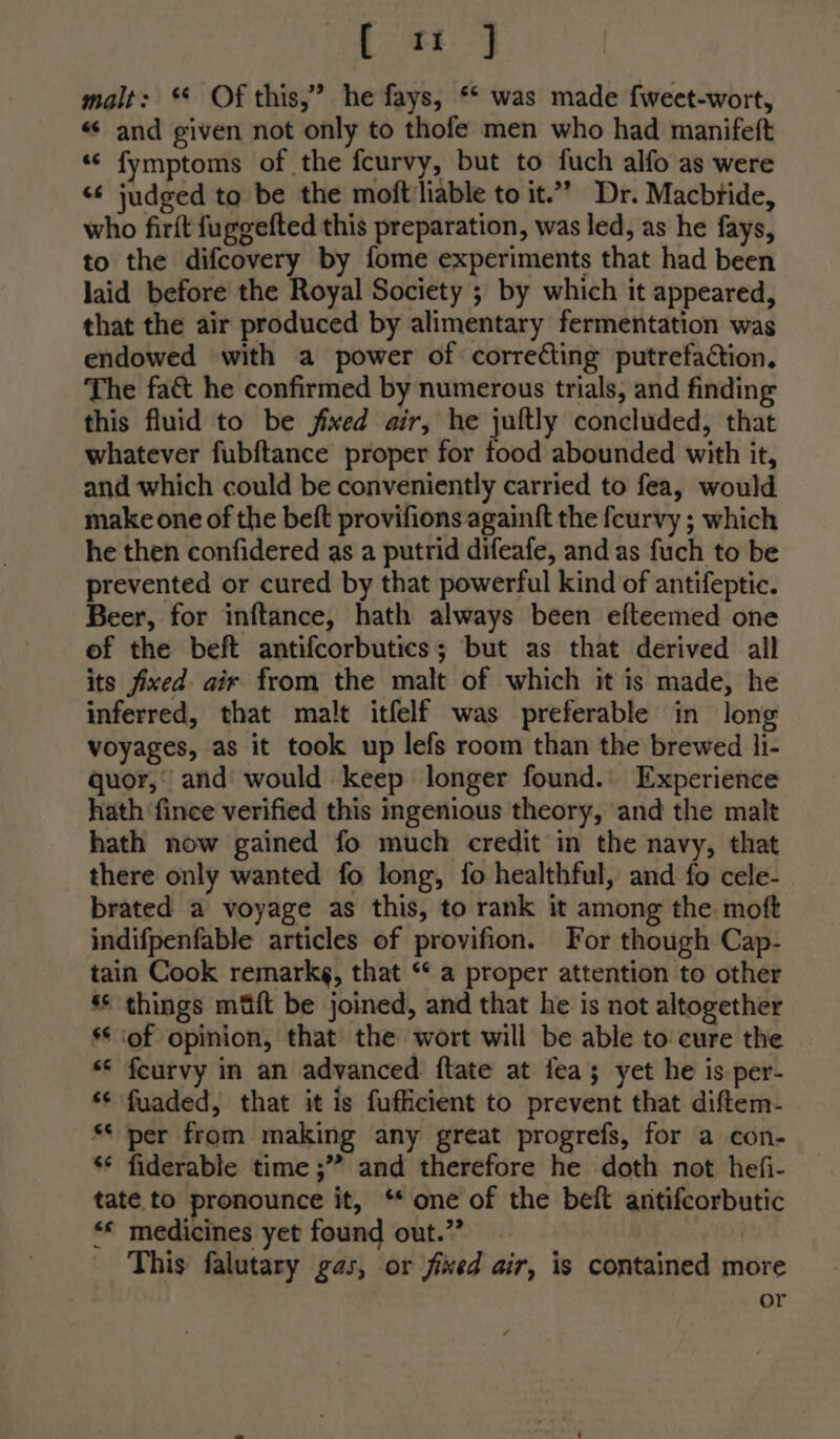 tet malt: ** Of this,” he fays, ** was made {weet-wort, «« and given not only to thofe men who had manifeft “&lt; fymptoms of the fcurvy, but to fuch alfo as were &lt;6 judged to be the moft liable to it.” Dr. Macbride, who firft fuggefted this preparation, was led, as he fays, to the difcovery by fome experiments that had been laid before the Royal Society ; by which it appeared, that the air produced by alimentary fermentation was endowed with a power of correcting putrefaction. The fac he confirmed by numerous trials, and finding this fluid to be fixed air, he jultly concluded, that whatever fubftance proper for food abounded with it, and which could be conveniently carried to fea, would make one of the beft provifions againft the feurvy ; which he then confidered as a putrid difeafe, and as fuch to be prevented or cured by that powerful kind of antifeptic. Beer, for inftance, hath always been efteemed one of the beft antifcorbutics; but as that derived all its fixed air from the malt of which it is made, he inferred, that malt itfelf was preferable in long voyages, as it took up lefs room than the brewed li- quor,’ and’ would keep longer found. Experience hath fince verified this ingenious theory, and the malt hath now gained fo much credit in the navy, that there only wanted fo long, fo healthful, and fo cele- brated a voyage as this, to rank it among the moft indifpenfable articles of provifion. For though Cap- tain Cook remarkg, that “* a proper attention to other ** things mfft be joined, and that he is not altogether ** ‘of opinion, that the wort will be able to cure the ** fcurvy in an advanced ftate at fea; yet he is per- *¢ fuaded, that it is fufficient to prevent that diftem- S* per from making any great progrefs, for a con- s* fiderable time ;” and therefore he doth not hefi- tate to pronounce it, ‘* one of the beft antifcorbutic “* medicines yet found out.” This falutary gas, or fixed air, is contained more or