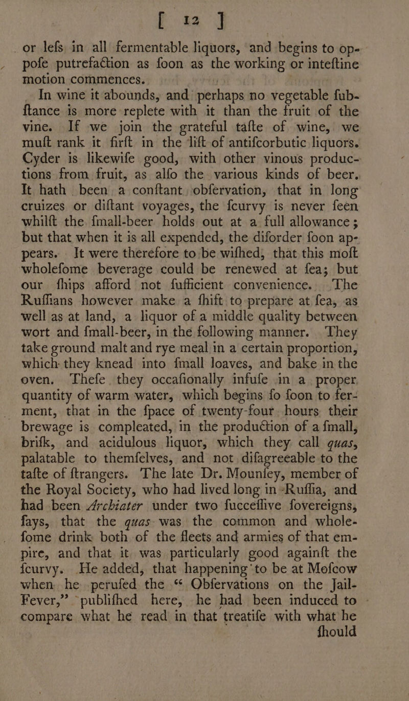 or lefs in all fermentable liquors, and begins to op- pofe putrefaction as foon as the working or inteftine motion commences. 7 _ In wine it abounds, and perhaps no vegetable fub- ftance is more replete with it than the fruit of the vine. If we join the grateful tafte of wine, we muft rank it firft in the lift of antifcorbutic liquors. Cyder is likewife good, with other vinous produc- tions from fruit, as alfo the various kinds of beer. It hath been, a conftant, obfervation, that in long cruizes or diftant voyages, the fcurvy is never feen whilft the fmall-beer holds out at a full allowance; but that when it is all expended, the diforder foon ap- pears. Jt were therefore to be wifhed, that this moft wholefome beverage could be renewed at fea; but our fhips afford not fuffiicient convenience. The Ruffians however make a fhift to prepare at fea, as well as at land, a liquor of a middle quality between wort and {mall-beer, in the following manner. They take ground malt and rye meal in a certain proportion, which: they knead into {mall loaves, and bake in the oven. Thefe they occafionally infufe in a. proper. quantity of warm water, which begins fo foon to fer- _ ment, that in the fpace of twenty-four. hours their brewage is compleated, in the production of a fmall, brifk, and acidulous liquor, which they: call quwas, palatable to themfelves, and not, difagreeable to the tafte of {trangers. The late Dr. Mounfey, member of the Royal Society, who had lived long in -Ruflia, and had been Archiater under two fucceflive fovereigns, fays, that the quas- was the common and whole- fome drink both of the fleets and armies of that em- pire, and that it was particularly good againft the {curvy. He added, that happening'to be at Mofcow when he .perufed the .* Obfervations on the Jail- Fever,” publifhed here, he had been induced to - compare what he read in that treatife with what he | fhould