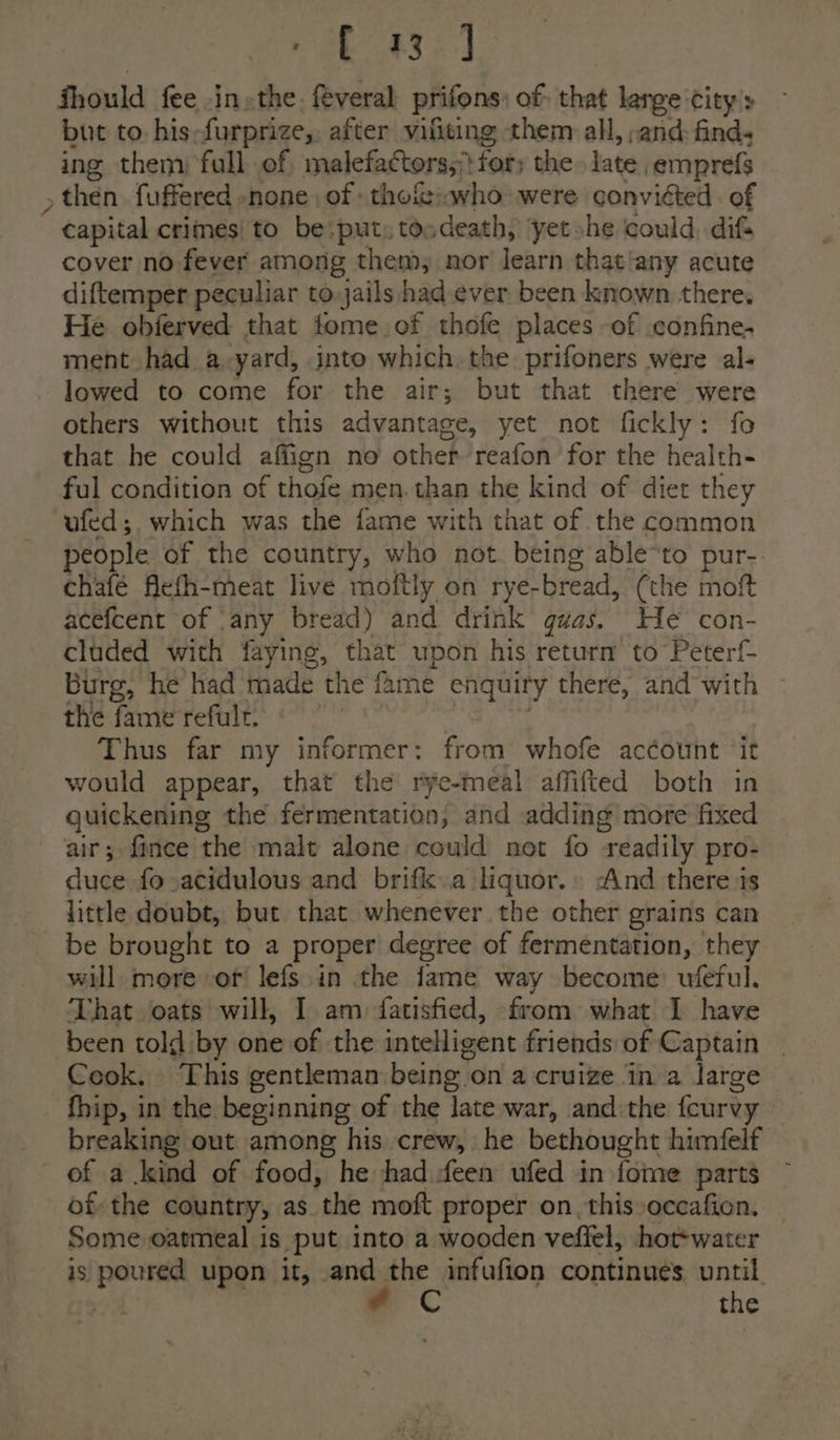 N\ ae ase] Should fee .in»the. feveral prifons: of: that large city’s but to his-furprize,. after vifiting them all, ;and find. ing them) full of, malefactors; for; the late emprefs then. fuffered none of -thefiwho were conviéted. of capital crimes to be.put,tosdeath, yet»he could, dif cover no fever among them, nor learn that‘any acute diftemper peculiar to.jails had-ever been known there. He obferved that fome of thofe places of confine, ment had a-yard, into which the prifoners were al- lowed to come for the air; but that there were others without this advantage, yet not fickly: fo that he could affign no other reafon for the health- ful condition of thofe men. than the kind of diet they ufed;. which was the fame with that of the common people of the country, who not. being able*to pur- chafé flefh-meat live moftly on rye-bread, (the moft acefcent of ‘any bread) and drink gwas. He con- cluded with faying, that upon his return to Peterf- Burg, he had made the fame enquiry there, and with the fame refulr. | = : Thus far my informer: from whofe account ‘it would appear, that the rye-meal affifted both in quickening the fermentation, and adding more fixed air; fince the malt alone could not fo readily pro- duce fo-acidulous and brifk a liquor.» And there is little doubt, but that whenever the other grains can be brought to a proper degree of fermentation, they will more or lefs.in the fame way become ufeful. That oats will, I am) fatisfied, from what I have been told by one of the intelligent friends of Captain Cook. This gentleman being on a cruize in a large fhip, in the beginning of the late war, and the fcurvy breaking out among his crew, he bethought himfelf Some oatmeal is put into a wooden veffel, hottwater — is poured upon it, and the infufion continues until. * Cc the