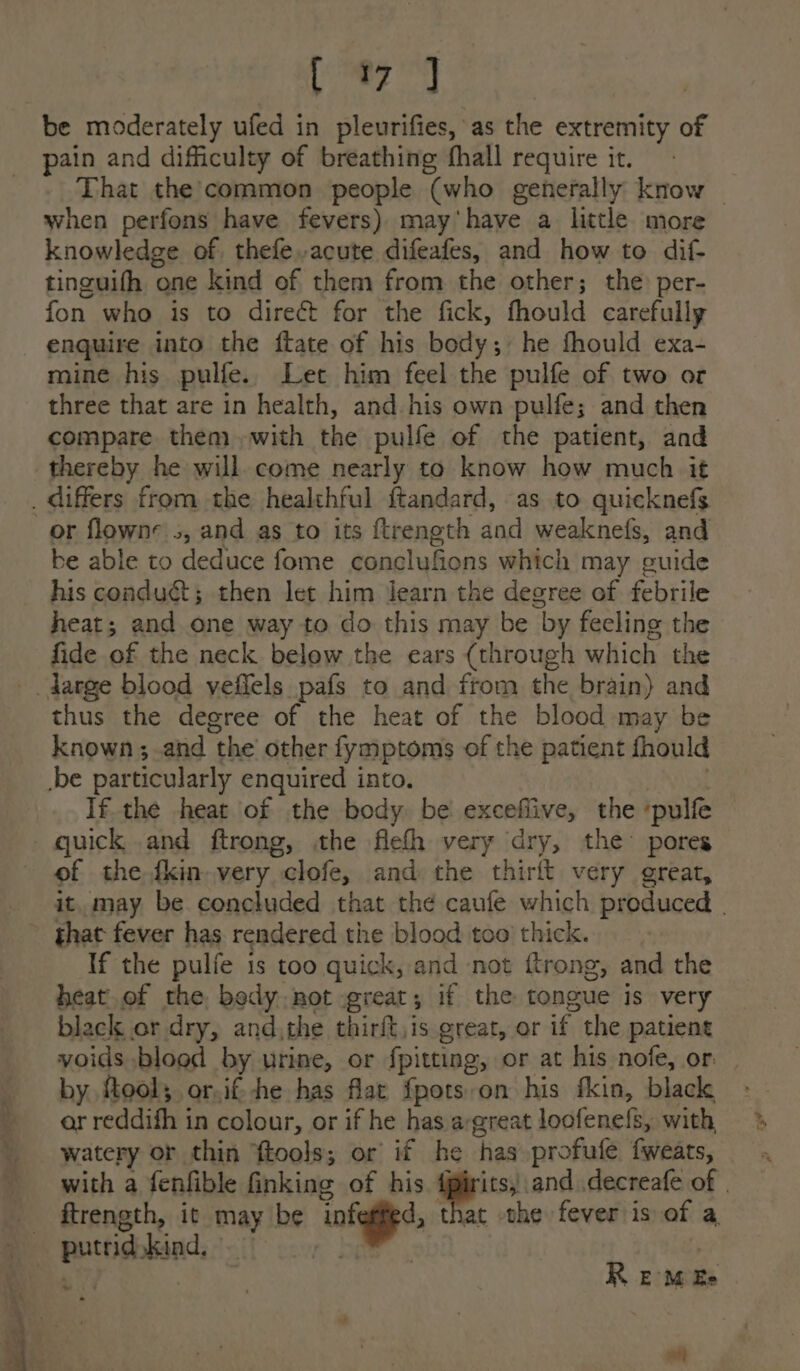 [ree be moderately ufed in pleurifies, as the extremity of pain and difficulty of breathing fhall require it. That the common people (who generally know | when perfons have fevers) may'have a little more knowledge of. thefe acute difeafes, and how to dif- tinguifh one kind of them from the other; the per- fon who is to direct for the fick, fhould carefully enquire into the ftate of his body; he fhould exa- mine his pulfe.. Let him feel the pulfe of two or three that are in health, and his own pulfe; and then compare them with the pulfe of the patient, and thereby he will. come nearly to know how much it _ differs from the healthful ftandard, as to quicknefs or flowne s, and as to its ftrength and weaknefs, and be able to deduce fome conclufions which may guide his conduct; then let him learn the degree of febrile heat; and one way to do this may be by feeling the fide of the neck below the ears (through which the -. darge blood veflels pafs to and from the brain) and thus the degree of the heat of the blood may be known; and the other fymptoms of the patient fhould .be particularly enquired into. anu) If the heat of the body. be excefiive, the ‘pulfe quick and ftrong, the flefh very dry, the’ pores of the {kin very clofe, and the thirit very great, it, may be concluded that the caufe which produced | ~ ghat fever has rendered the blood too’ thick. If the pulfe is too quick, and not ftrong, and the heat.of the body not great, if the tongue is very black or dry, and,the thirft,is great, or if the patient voids blood by urine, or fpitting, or at his nofe, or by, ftool; or.if-he has flat fpots-on his fkin, black or reddifh in colour, or if he has a-great loofene{s, with, watery or thin ftools; or if he has profufe fweats, _ with a fenfible inking of his Spend decreafe of | ftrength, it may be vofegied, that the fever is of a putrid kind, f Dae. | R EM Ee