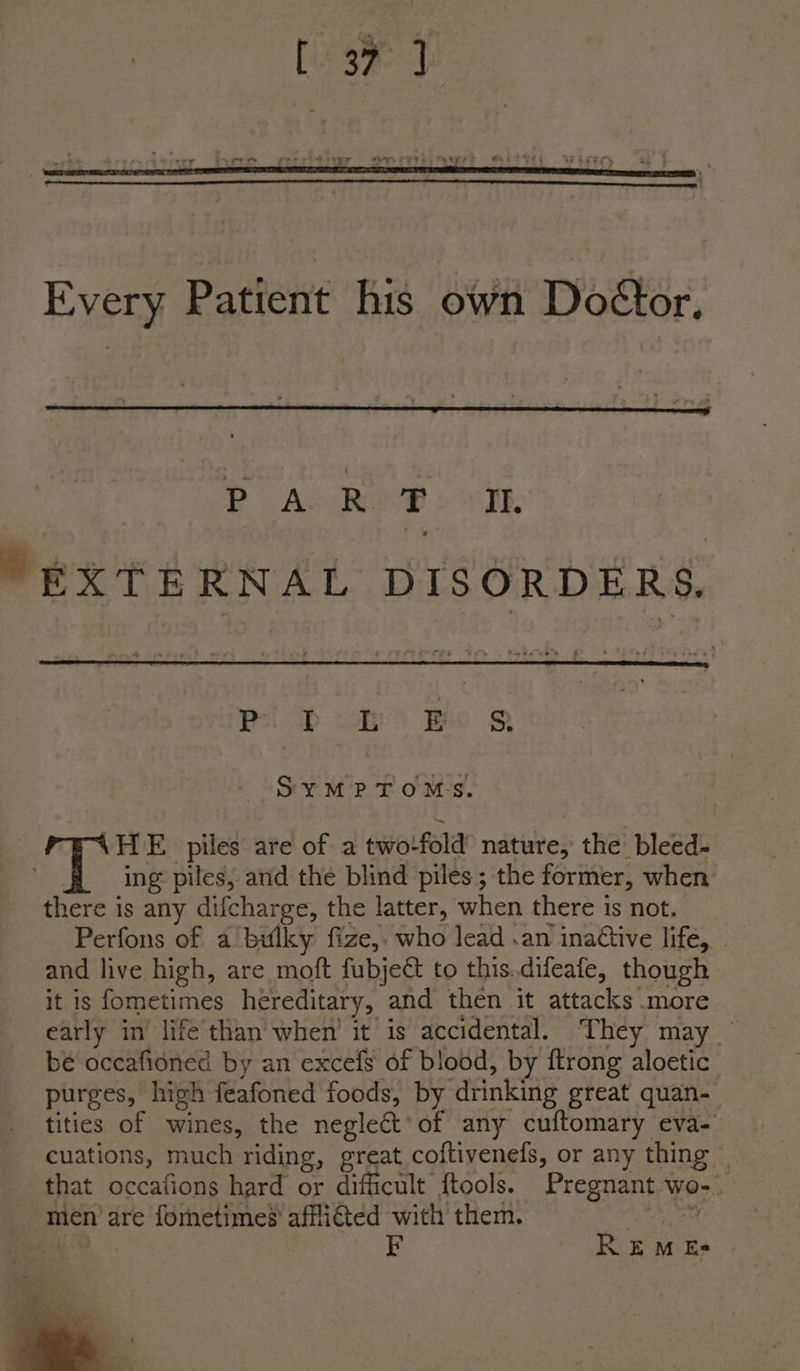Every. Patient his own Doétor, PA ROB: om. EXTERNAL DISORDERS, Pi Doh Bo S SYMPTOMS. HE piles are of a twofold’ nature, the bleed- ing: piles, and the blind piles; the former, when there is any difcharge, the latter, when there is not. Perfons of a bulky fize,. who lead .an inattive life, and live high, are moft fubject to this.difeafe, though it is fometimes hereditary, and then it attacks more early in’ life than when’ it is accidental. They may be occafioned by an excefs of blood, by ftrong aloetic purges, high feafoned foods, by drinking great quan- tities of wines, the negleCt‘of any cuftomary eva- cuations, much riding, great coftivenefs, or any thing | that occafions hard or difficult ftools. Pregnant wo- men are fometime’ affli€ted with them. et a F REM Es