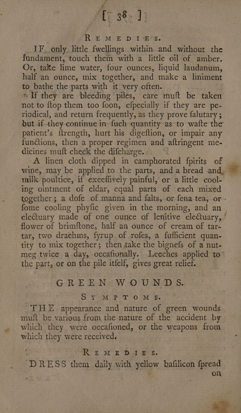 &amp; PPAR EM £ Dt, ees. LF, only little fwellings within. and without the fandament, touch them with a little oil of amber. Or, take lime water, four ounces, liquid Jaudanum, half an ounce, mix together, and make a liniment to bathe the parts with it very often. « If they are bleeding piles, care muft be taken not to {top them too foon, efpecially if they are pe- riodical, and return frequently, as they prove falutary ; but if they continue in-fuch quantity as to wafte the patient’s ftrength, hurt his digeftion, or impair any functions, then a proper regimen and aftringent me- dicines mult check the difcharge. A linen cloth dipped in camphorated {pirits of wine, may be applied to the parts, and a bread -and, milk poultice, if exceflively painful, or a little cool- ing ointment of eldar, equal parts of each mixed together; a dofe of manna and falts, or fena tea, or - fome cooling phyfic given in the morning, and an eletuary made of one ounce of lenitive eleQuary, ” flower of brimftone, half an ounce of cream of tar- tar, two drachms, fyrup.of rofes, a fufficient quan- tity to mix together; then take the bignefs of a nut- meg twice a day, occafionally. .Leeches applied to’ the Parts or on the pile itfelf, gives great relief. GREEN WOUNDS. S PM eit 0 OM es AGS BO appearance and nature of green wounds. muft be various from the nature of the accident by which they were occafioned, or the weapons from which they were received. REMEDIES. D RESS them daily with yeHOW hafilicon fpread on ma ae.