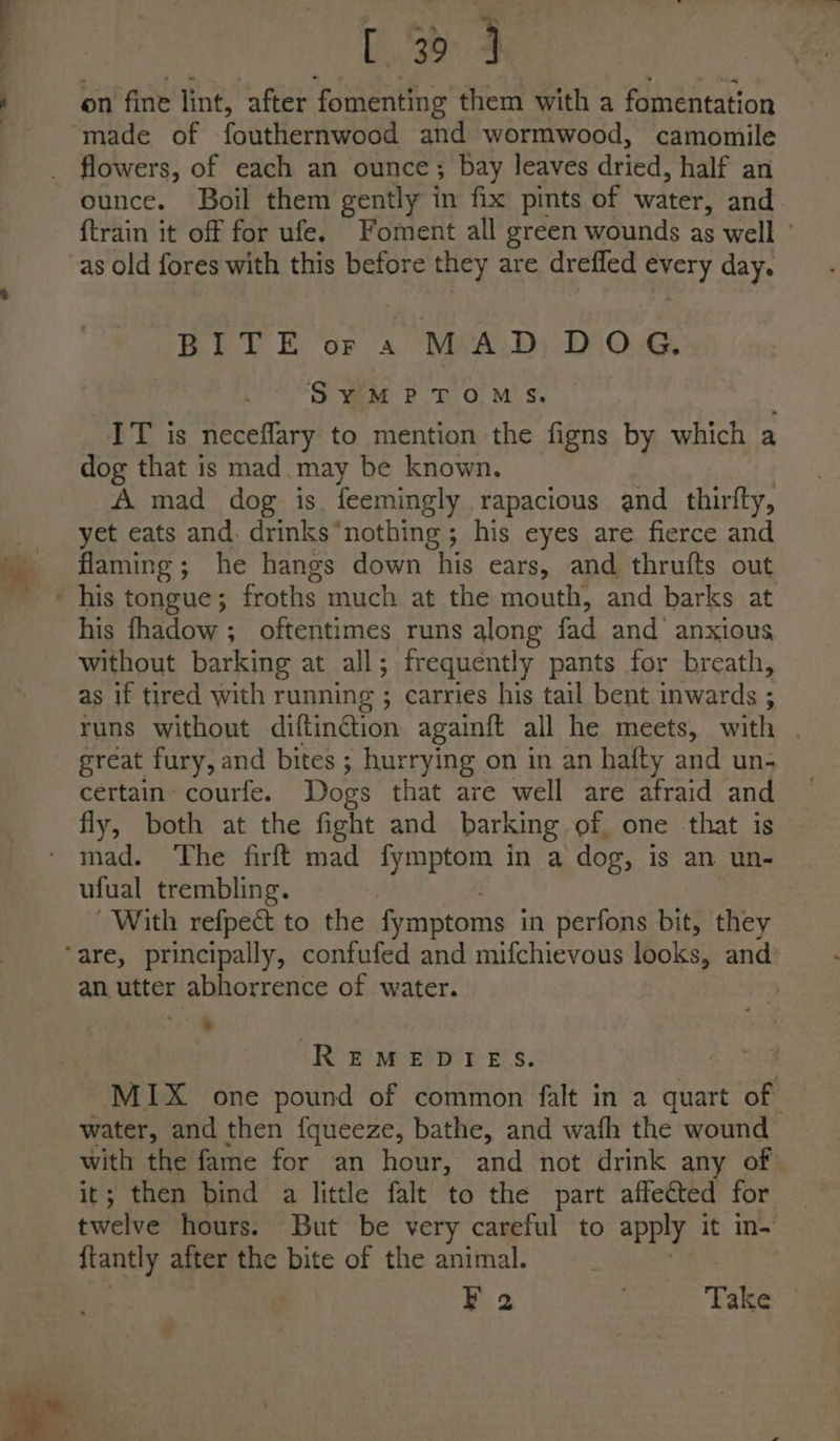 [3 4 on fine lint, after fomenting them with a fomentation ‘made of fouthernwood and wormwood, camomile _ flowers, of each an ounce; bay leaves dried, half an ounce. Boil them gently in fix pints of water, and {train it off for ufe. Foment all green wounds as well ' as old fores with this before they are drefled every day. BEV E do. MeA.D) DIO.G SYMPTOMS. IT is neceflary to mention the figns by which a dog that is mad may be known. A mad dog is. feemingly rapacious and thirfty, sd eats and. drinks “nothing ; his eyes are fierce and flaming; he hangs down his ears, and thrufts out ' his tongue; froths much at the mouth, and barks at his fhadow ; oftentimes runs along fad and anxious without barking at all; frequently pants for breath, as if tired with running E carries his tail bent inwards ; runs without diftinGion againft all he meets, with | great fury, and bites ; hurrying on in an hafty and un- certain courfe. Dogs that are well are afraid and fly, both at the fight and barking of. one that is mad. The firft mad fymptom in a dog, is an un- ufual trembling. With refpect to the fymptoms in perfons bit, they ‘are, principally, confufed and mifchievous looks, and an utter abhorrence of water. | a. REMEDIES. MIX one pound of common falt in a quart of water, and then fqueeze, bathe, and wafh the wound with the fame for an hour, and not drink any of it; then bind a little falt to the part affected for twelve hours. But be very careful to apply it in- ftantly after the bite of the animal. F 2 Take