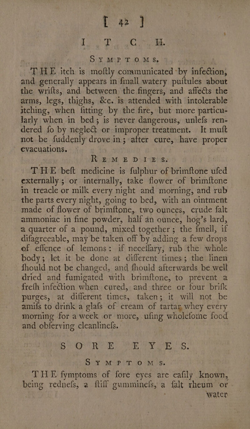 fa j BURG ob es 4 Sy¥ MPTOMS, oT HE itch is moftly communicated ~by infeGion; and generally appears in fimall watery puitules about the wrifts, and between the fingers, and affects the arms, legs, thighs, &amp;c. is attended with intolerable itching, when {fitting by the fire, but more particu- larly when in bed; is never dangerous, unlefs ren- dered fo by neglect or improper treatment. It muft not be fuddenly drove in; after cure, have proper evacuations. REMEDIES. Beer’ &amp; H E. beft medicine is fulphur of brimftone ufed externally ; or internally, take flower of brimftone im treacle or milk every night and morning, and rub_ the parts every night, going to bed, with an ointment _ made of flower of brimftone, two ounces, crude falt ammoniac in fine powder, half an ounce, hog’s lard, a quarter of a pound, mixed together; the fmell, i difagreeable, may be taken off by adding a few drops of effence of lemons: if necellary, rub the whole body; let it be done at different times; the linen Should not be changed, and fhould afterwards be well dried and fumigated with brimftone, to prevent a . freth infe@tion when cured, a and three or four brifk purges, at different times, taken; it will not be amifs to drink a glafs of cream of tartay, whey every morning for a week or more, ufing wholefome food and obferving cleanlinefs. aha ER iat 0 1 Oe te ey SYM? TOMS. THE fymptoms of fore eyes are eafily known, being rednefs, a {tiff gumminels, a alt rheum ‘or water