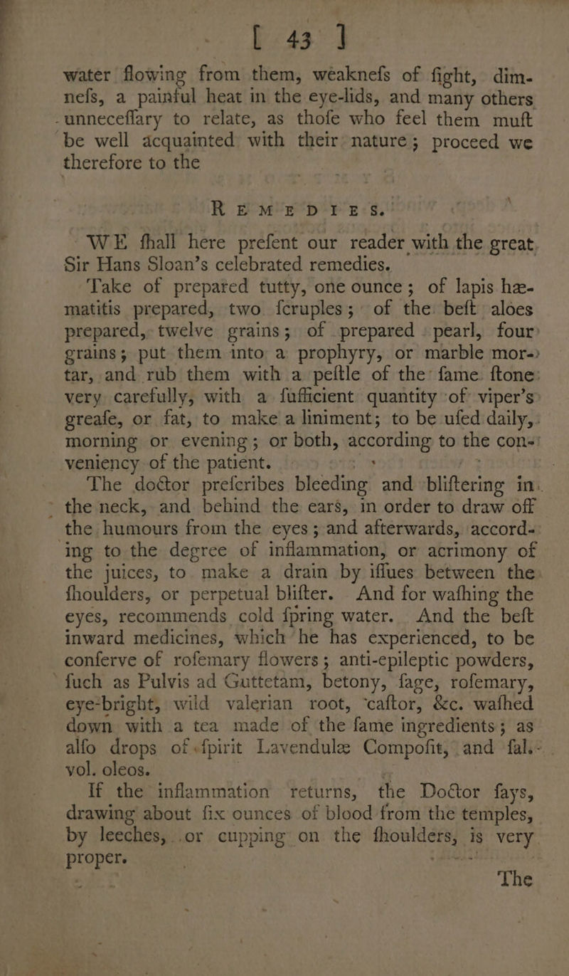 water flowing from them, weaknefs of fight, dim- nefs, a painful heat in the eye-lids, and many others be well acquainted with their nature; proceed we R EB M’2rp-¥ £:<s.' WE shall here prefent our reader with the great Sir Hans Sloan’s celebrated remedies. Take of prepated tutty, one ounce; of lapis. ha- matitis prepared, two fcruples; of the: beft aloes prepared, twelve grains; of prepared | pearl, four’ grains; put them into. a prophyry, or marble mor-) tar, and rub them with a peftle of the fame ftone: very carefully, with a faficient quantity of’ viper’s greafe, or fat, to make a liniment; to be ufed daily, morning or evening; or both, according to the cons! veniency of the patient. — : | The doctor preferibes bleeding and daisfeciate in. ing to the degree of inflammation, or acrimony of the juices, to. make a drain by ifflues between the fhoulders, or perpetual blifter. And for wafhing the eyes, recommends cold fpring water. And the beft inward medicines, which he has experienced, to be conferve of rofemary flowers ; anti-epileptic powders, eye-bright, wild valerian root, ‘caftor, &amp;c. wafhed down with a tea made of che: fame ingredients ; as alfo drops of -fpirit Lavendule Compofit, and fal.- vol. oleos. If the inflammation returns, the Doéor fays, drawing about fix ounces of blood from the temples, by leeches, .or cupping on the mars is very. prepes The