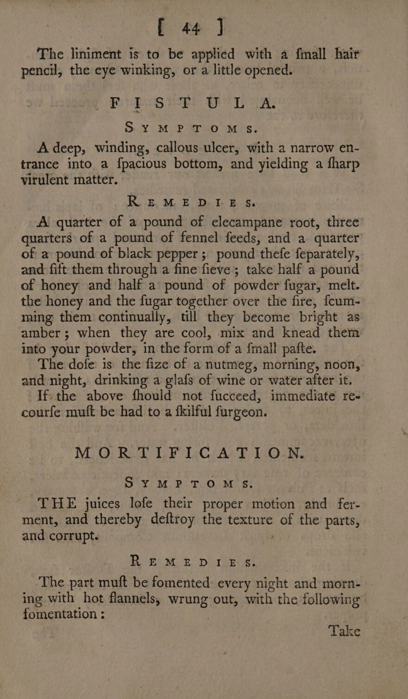 The liniment is to be applied with a fmall hair pencil, the eye winking, or a little opened. Pe iwaiy HEE Be ws Sy™MPTOM S. A deep, winding, callous ulcer, with a narrow en- trance into a fpacious bottom, and yielding a fharp virulent matter. K. eM E Det 84: A quarter of a pound of elecampane root, three’ quarters of a pound of fennel feeds, and a quarter of a pound of black pepper; pound thefe feparately, and fift them through a fine fieve; take half a pound of honey and half a pound of powder fugar, melt. the honey and the fugar together over the fire, fcum- ming them continually, till they become bright as amber ; when they are cool, mix and knead them into your powder, in the form of a {mall pafte. The dofe is the fize of a nutmeg, morning, noon, and night, drinking a glafs of wine or water after it. If; the above fhould not fucceed, immediate re-' courfe muft be had to a fkilful furgeon. MORTIFICATION. SYMPTOMS. THE juices lofe their proper motion and fer- ment, and thereby deftroy the texture fo the parts, and corrupt. REO MR Dire es The part muft be fomented: every night and morn- - ing with hot flannels, ses out, with the following fomentation ; Take