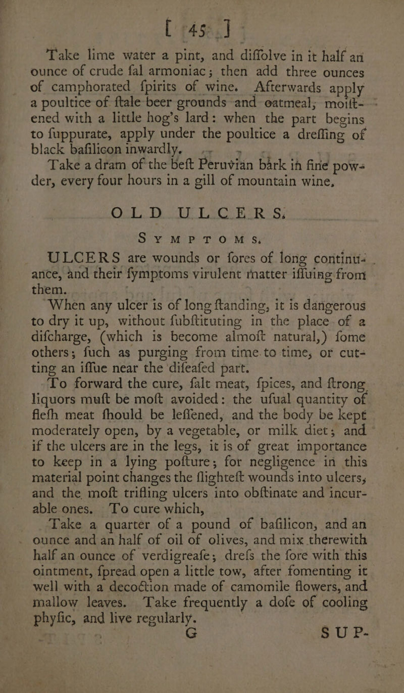 [45]. Take lime water a pint, and diffolve in it half an ounce of crude fal armoniac; then add three ounces of camphorated fpirits of wine. Afterwards apply a poultice of ftale-beer grounds and eatmeal; moiit-—- ened with a little hog’s lard: when the part begins to fuppurate, apply under the poultice a drefling of black bafilicon inwardly, .- » . Take a dram of the beft Peruvian bark ih fine pow- der, every four hours in a gill of mountain wine, Oa DLitk VEC RIES: SYMPTOMS, ULCERS are wounds or fores of long continue ance, and their fymptoms virulent matter iffuing from them. . “When any ulcer is of long ftanding, it is dangerous to dry it up, without fubfticuting in the placeof a difcharge, (which is become almoft natural,) fome others; fuch as purging from time.to time, or cut- ting an iffue near the ‘difeafed part. To forward the cure, falt meat, fpices, and ftrong liquors muft be moft avoided: the ufual quantity of fiefh meat fhould be leffened, and the body be kept moderately open, by a vegetable, or milk diet; and if the ulcers are in the legs, it is of great importance to keep in a lying pofture; for negligence in this material point changes the flighteft wounds into ulcers, and the moft trifling ulcers into obftinate and incur- able ones. ‘To cure which, | Take a quarter of a pound of bafilicon, and an _ ounce and an half of oil of olives, and mix therewith half an ounce of verdigreafe; drefs the fore with this ointment, fpread open a little tow, after fomenting it well with a decoétion made of camomile flowers, and mallow leaves. Take frequently a dofe of cooling phyfic, and live regularly. : | 5 G S U P-