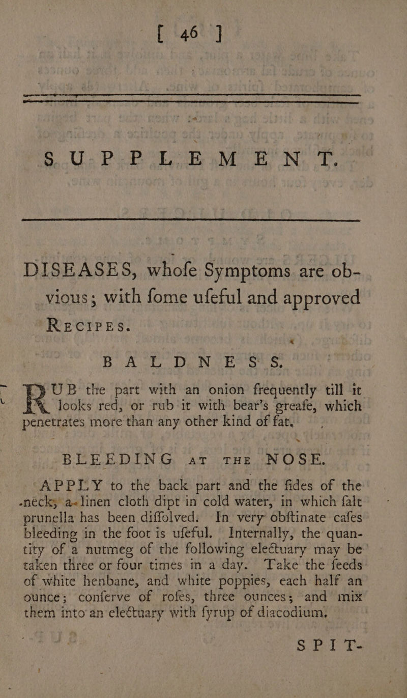 SU Pep Le ae ee DISEASES, whofe Symptoms are ob- vious; with fome ufeful and approved RECIPES. B AE Dy Nae st &amp; )} UB the part with an onion frequently till it looks red, or rub it with bear’s greafe, which penetrates more than any other kind of fat. ~~ BLEEDING at THe NOSE. “APPIY to the back part and the fides of the enéck, aelinen cloth dipt in cold water, in which falt prunella has been diffolved: In very obftinate cafes bleeding in the foot is ufeful. Internally, the quan- tity of a nutmeg of the following electuary may be’ taken three or four times in a day. Take the feeds of white henbane, and white poppies, each half an ounce; conferve of rofes, three ounces; and mix them into an electuary with fyrup of diacodium, S Pl Tt}