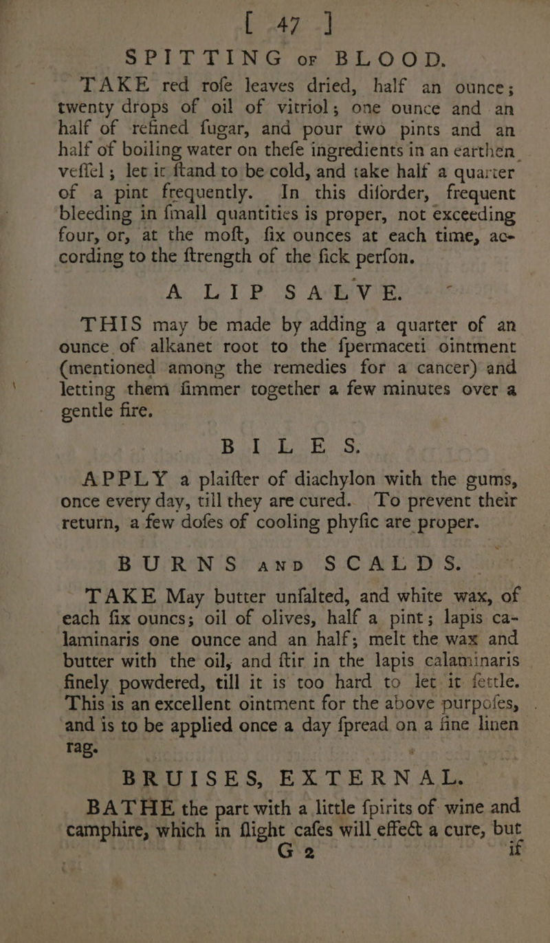 SPET TUN &amp; os B-E-0 O.D: TAKE red rofe leaves dried, half an ounce; twenty drops of oi! of vitriol; one ounce and an half of refined fugar, and pour two pints and an half of boiling water on thefe ingredients in an earthen veffel ; let ic ftand to be cold, and take half a quarter of a pint frequently. In this diforder, frequent bleeding in {mall quantities is proper, not exceeding four, or, at the moft, fix ounces at each time, ac- cording to the ftrength of the fick perfon. Ac LPS Avie ser THIS may be made by adding a quarter of an ounce of alkanet root to the fpermaceti ointment (mentioned among the remedies for a cancer) and letting them fimmer together a few minutes over a gentle fire, Babi oR 3, APPLY a plaifter of diachylon with the gums, once every day, till they are cured. To prevent their return, a few dofes of cooling phyfic are proper. BURNS anv SCALDS. TAKE May butter unfalted, and white wax, of each fix ouncs; oil of olives, half a pint; lapis ca- laminaris one ounce and an half; melt the wax and butter with the oil, and ftir in the lapis calaminaris finely powdered, till it is too hard to let it fettle. This is an excellent ointment for the above purpofes, . and is to be applied once a day fpread on a fine linen rag. BRUISES, EXTERNAL. BATHE the part with a little fpirits of wine and camphire, which in flight cafes will effect a cure, bar | G2 ‘if