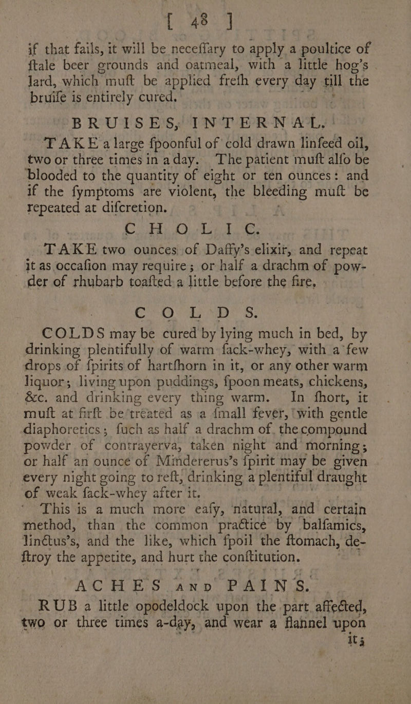 if that fails, it will be neceffary to apply a poultice of {tale beer erounds and oatmeal, with a little hog’s lard, which muft be applied frefh every ay a will the bruife is entirely cured. “BRUTS E'Sy INTERNAL, TAKE a large fpoonful of cold drawn linfeed oil, two or three times in aday. ‘The patient muft alfo be ‘blooded to the quantity of eight or ten ounces: and if the fymptoms are violent, the bleeding muft be repeated at difcretion. SHES BA © PAR Bry et Bele Oe TAKE two ounces of Daffy’s elixir, and repeat it as occafion may require; or half a drachm of pow- der of rhubarb toafted a little before the fire, rae © Ras Pais: ft dna COLDS may be cured by lying much in bed, by drinking plentifully of warm fack-whey, with a few drops of fpirits of hartfhorn in it, or any other warm liquor; living upon puddings, fpoon meats, chickens, &amp;c. and drinking every thing warm. In fhort, it muft at firft be’treated as a {mall fever, ‘with gentle diaphoretics; fuch as half a drachm of. the compound powder of contrayerva, taken night and morning; or half an ounce of Mindererus’s {pirit may be given _ every night going to reft, drinking a plentiful draught of weak fack-whey after it, This is a much more eafy, natural, and certain method, than the common prattice by balfamics, linétus’s, and the like, which fpoil the ftomach, de- {troy the appetite, and hurt the conftitution. ACHES ano ‘PAINS. RUB a little opodeldock upon the part. affected, two or three times a-day, and wear a flannel upon it 3