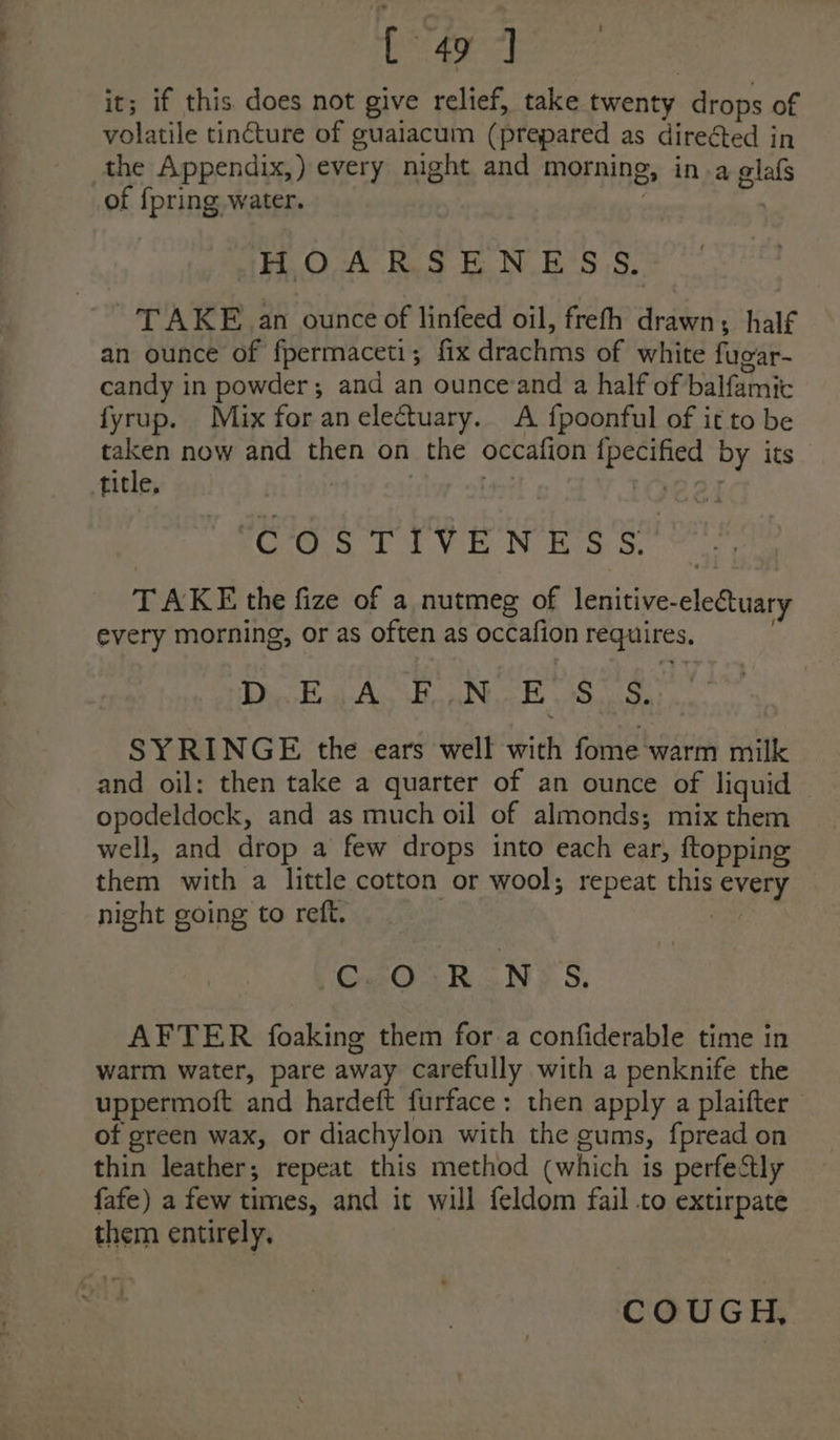 it; if this. does not give relief, take twenty drops of volatile tincture of guaiacum (prepared as direéted in the Appendix,) every night and morning, in a glafs of {pring water. . | HOARSENESS,. TAKE an ounce of linfeed oil, freth drawn; half an ounce of fpermaceti; fix drachms of white fugar- candy in powder; and an ouncevand a half of balfamic fyrup. Mix foranelectuary. A fpoonful of it to be taken now and then on the occafion {pecified by its title, COSTIVENES'S TAKE the fize of a nutmeg of lenitive-electuary every morning, or as often as occafion requires, DiclnaAs HoaNucE Saas SYRINGE the ears well with fome warm milk and oil: then take a quarter of an ounce of liquid opodeldock, and as much oil of almonds; mix them well, and drop a few drops into each ear, ftopping them with a little cotton or wool; repeat this every — night going to reft. | / CuOcR NTS. AFTER foaking them for a confiderable time in warm water, pare away carefully with a penknife the uppermoft and hardeft furface: then apply a plaifter of green wax, or diachylon with the gums, fpread on thin leather; repeat this method (which is perfectly fafe) a few times, and it will feldom fail to extirpate them entirely. se ane COUGH,