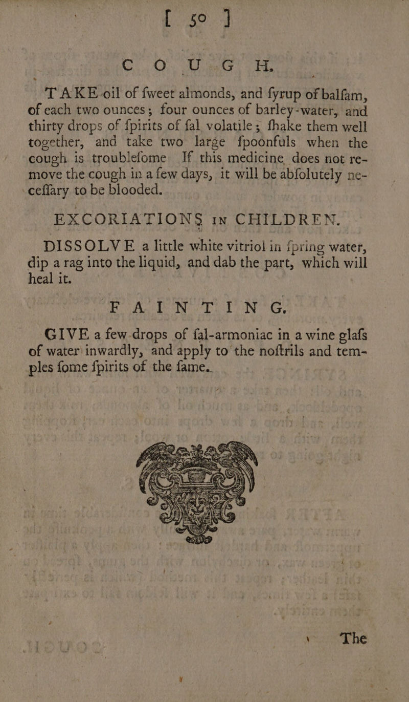 BABE Codaae CO! aes sa TAKE oil of fweet almonds, and fyrup of balfam, of each two ounces; four ounces of barley-water, and thirty drops of fpirits of fal volatile; fhake them well together, and take two large fpoonfuls when the cough is troublefome If this medicine does not re- move the cough in a few days, it will be abfolutely ne- -ceflary to be blooded. ) EXCORIATIONS in CHILDREN. DISSOLVE a little white vitriol in {pring water, dip a rag into the liquid, and dab the part, which will heal it. ch SB Oa oka «Geka Neat MD at ee GIVEa few-drops of fal-armoniac in a wine olafs of water\ inwardly, and apply to the noftrils and tem- ples fome fpirits of the fame.