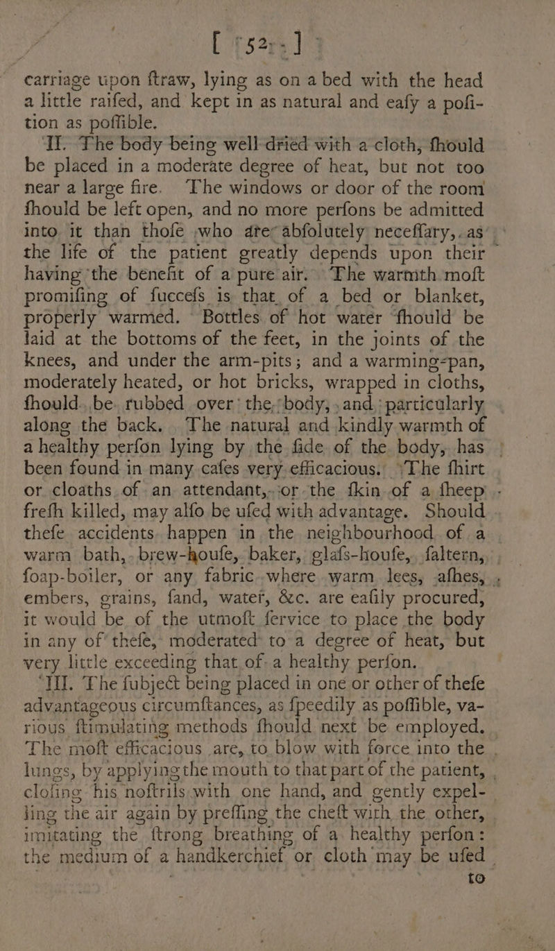 [ °52; -] carriage upon ftraw, lying as on a bed with the head a little raifed, and kept in as natural and eafy a pofi- tion as poffible. Il. The body being well-dried with a cloth, fhould be placed in a moderate degree of heat, but not too near a large fire. The windows or door of the room fhould be left open, and no more perfons be admitted into it than thofe who dte; abfolutely neceflary,. as’ the life of the patient greatly depends upon their having ‘the benefit of a pure air. The warmth moft promifing of fuccefs is that. of a bed or blanket, properly warmed. Bottles of hot water fhould be laid at the bottoms of the feet, in the joints of the knees, and under the arm-pits; and a warming-pan, moderately heated, or hot bricks, wrapped in cloths, fhould.. be. tubbed over’ the, body, , and,: particularly along the back, The natural and kindly warmth of a healthy perfon lying by the fide of the body, has | been found in many cafes very.efficacious. \The fhirt or cloaths of an attendant,..or the fkin of a fheep . freth killed, may alfo be ufed with advantage. Should . thefe. accidents happen in. the neighbourhood of a warm bath, brew-houfe,. baker, glafs-houfe,. faltern,. foap-boiler, or any, fabric.-where warm. lees, -afhes, . embers, grains, fand, watef, &amp;c. are eafily procured, jt would be. of the utmoft fervice to place the body in any of’ thefe, moderated* to-a degree of heat, but very little exceeding that of-a healthy perfon. “IU. Phe fubject being placed in one or other of thefe advantageous circumftances, as fpeedily as poffible, va- rious ftimulating methods fhould next be employed. , The moft 2 acve tee are, to. blow with force into the , lungs, by applying the mouth to that part of the patient, , clofine his noftrils with one hand, and gently expel- ling the air again by prefling the chett with, the other, imitating the ftrong breathing of a. healthy perfon: the medium of a handkerchief or cloth may be ufed ~ ; to