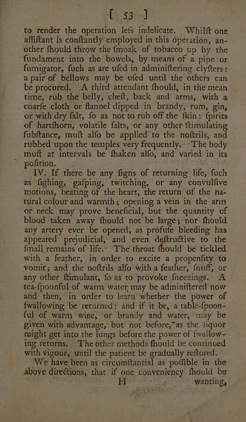 Te 33h) to render the operation lefs indelicate. Whilft one affiftant is conftantly employed in this operation, an- other fhould throw the fmoak of tobacco up by the fundament into the bowels, by means of a pipe or fumigator, fuch as are ufed in adminiftering clyfters : a pair of bellows may be ufed until the others can be procured. A third attendant fhould, in the mean time, rub the belly, cheft, back and arms, with a _ coarfe cloth or flannel dipped in brandy, rum, gin, or with dry falt, fo as not to rub off the fkin: {pirits of hartfhorn, volatile falts,-or any other ftimulating fubftance, muft alfo be applied to the noftrils, and rubbed upon the temples very frequently. The body muft at intervals be fhaken alfo, and varied in its -pofition.: .: . IV. If there be any figns of returning life, fuch as fighing, gafping, twitching, or any. convulfive motions, beating of the heart, the return of the na- tural colour and warmth; opening a vein in the arm or neck may prove beneficial, but the quantity of blood taken away fhould not be large; nor fhould _ any artery ever be opened, as profufe bleeding has appeared prejudicial,’ and even deftructive to the {mall remains of life.’ The throat fhould be tickled with a feather, in order to excite a propenfity to vomit; and the noftrils alfo with a feather, fnuff, or any other ftimulant, fo as to provoke fneezings. A tea-{poonful of warm water may be adminiftered now and then, in order to learn whether the power of {wallowing be returned: and if it be, a table-fpoon- _ ful of warm wine, or brandy and water,’ may be given with advantage, but not before,~as the liquor might get into the lungs before the power of {wallow- ing returns. The other methods fhould be continued with vigour, until the patient be gradually reftored. We have been as circumftantial as poffible in the above directions, that if one conveniency fhould be this wanting,