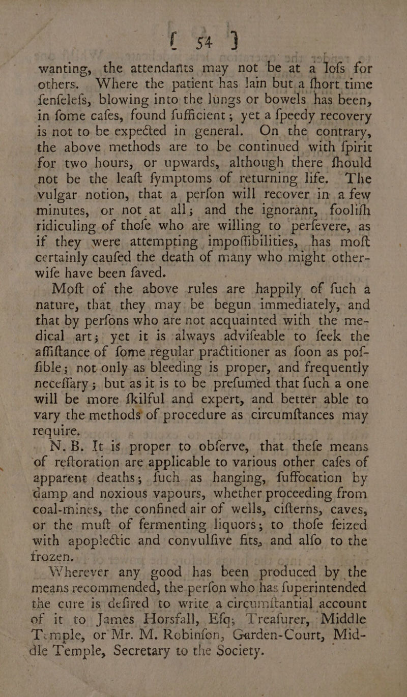 ie wanting, the attendafits may not be. at a ori for others. Where the patient has lain but.a fhort time fenfelefs, blowing into the lungs or bowels has been, in fome cafes, found fufficient 5 yet a {peedy recovery is not to be expected in gener al. On the contrary, the above methods are to be continued, with fpirit for two hours, or upwards, although there fhould not be the leaft fymptoms of returning life. The vulgar notion, that a perfon will recover in.a few minutes, or not at all; and the ignorant, foolith ridiculing of thofe who are willing to perfevere, as if they were attempting | impofiibilities, has moft certainly caufed the death of i who might other- wife have been faved. Moft of the above rules are happily of fuch a nature, that they may be begun immediately, and that by perfons who are not acquainted with the me- dical art; yet it is always advifeable to feek the affiftance of fome regular practitioner as foon as pof- fible; not only as bleeding is proper, and frequently neceffary ; but as it is to be prefumed that fuch a one will be more. fkilful and expert, and better able to vary the methods of procedure as circumftances may require. N.B. It.is proper to obferve, that thefe means of reftoration are applicable to various other cafes of apparent deaths; fuch.as hanging, fuffocation by damp and noxious vapours, whether ‘proceeding from coal-mines, the confined air of wells, cifterns, caves, or the muft of fermenting liquors; to thofe feized with apoplectic and convulfive fits, and alfo to the frozen. Wherever any good has been produced by. the means recommended, the.perfon who has fuperintended the cure is defired to write a circumitantial account of it to James Horsfall, Efq; Treafurer, Middle Temple, or Mr. M. Robinfon, Garden-Court, Mid- ale Temple, Secretary to the Society.