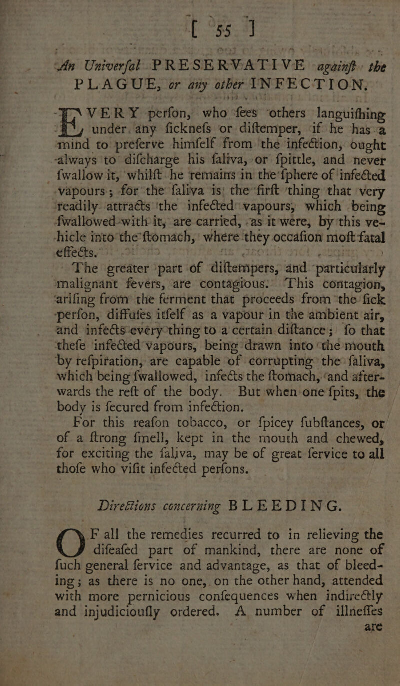 tb Oe: An Univerfal PRESERVATIVE again the PLAGUE, or aiy other INFECTION, ‘VERY perfon, who fees ‘others languithing E, under. any ficknefs or diftemper, if he has-a mind to preferve himfelf from ‘the infection, ought always to difcharge his faliva, or fpittle, and never _ {wallow it, whilt he remains in the‘fphere of ‘infected vapours; for the faliva is; the ‘firft ‘thing that very ‘readily attracts ‘the infected: vapours, which being fwallowed-with it, are carried, -as it were, by this ve- -hicle into’ the’ftomach, where ‘they occafion moft fatal wets 56° Ot OA tk Fanonls S70! (ence | The greater ‘part of diftempers, and ‘particularly malignant fevers, are contagious!’ This contagion, ‘arifing from the ferment that proceeds from ‘the fick perfon, diffutes itfelf as a vapour in the ambient air, and infects ‘every thing to a certain diftance; fo that thefe infeed vapours, being drawn into ‘the mouth by refpiration, are capable of corrupting the: faliva, which being fwallowed, infects the ftomach, ‘and after- wards the reft of the body. But when one fpits, the body is fecured from infection. For this reafon tobacco, or fpicey fubftances, or of a {trong fmell, kept in the mouth and chewed, for exciting the faliva, may be of great fervice to all thofe who vifit infected perfons. Direétions concerning BLEEDING. fF all the remedies recurred to in relieving the difeafed part of mankind, there are none of fuch general fervice and advantage, as that of bleed- ing; as there is no one,.on the other hand, attended with more pernicious confequences when indirectly and injudicioufly ordered. A, number of illneffes are