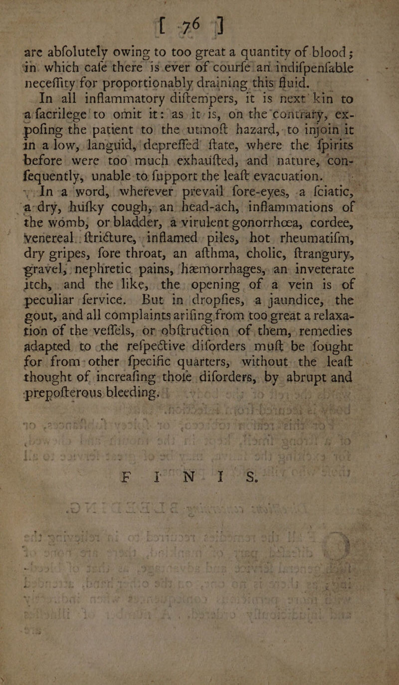 are abfolutely owing to too great a quantity of blood ; in. which cale'there is ever of courfe’ ani indifpenfable neceflity for proportionably draining this: fluid. In all inflammatory diftempers, » it is next’ kin to afacrilege'to omit it: las itvis, on the ‘contraty, ex- pofing the patient to the utmott hazard, -to injoin it in alow, languid,'depreffed ftate, where the {pirits before were too much. exhauifted, and nature, COon- fequently, unable-to fupport the leaft evacuation. + In -a word, »wherever prevail fore-eyes, .a {ciatic, ‘acdry, hufky cough, an head-ach, inflammations of the womb, or bladder, a virulent gonorrhoea, cordee, venereal: {tricture, inflamed piles, hot rheumatifm, dry gripes, fore throat, an afthma, cholic, ftrangury, ravel, »nephretic pains, haemorrhages, an. inveterate itch, and “the like, the, opening of a vein is of peculiar fervice. But in dropfies, a jaundice, the gout, and all complaints arifing from too great a relaxa- tion of the veffels, or obftruétion of. them, remedies adapted to the refpective diforders muft be fought for from-other fpecific quarters, without. the leaft - thought of increafing: thote diforders, PY: apap and | prepofterous bleeding. aes