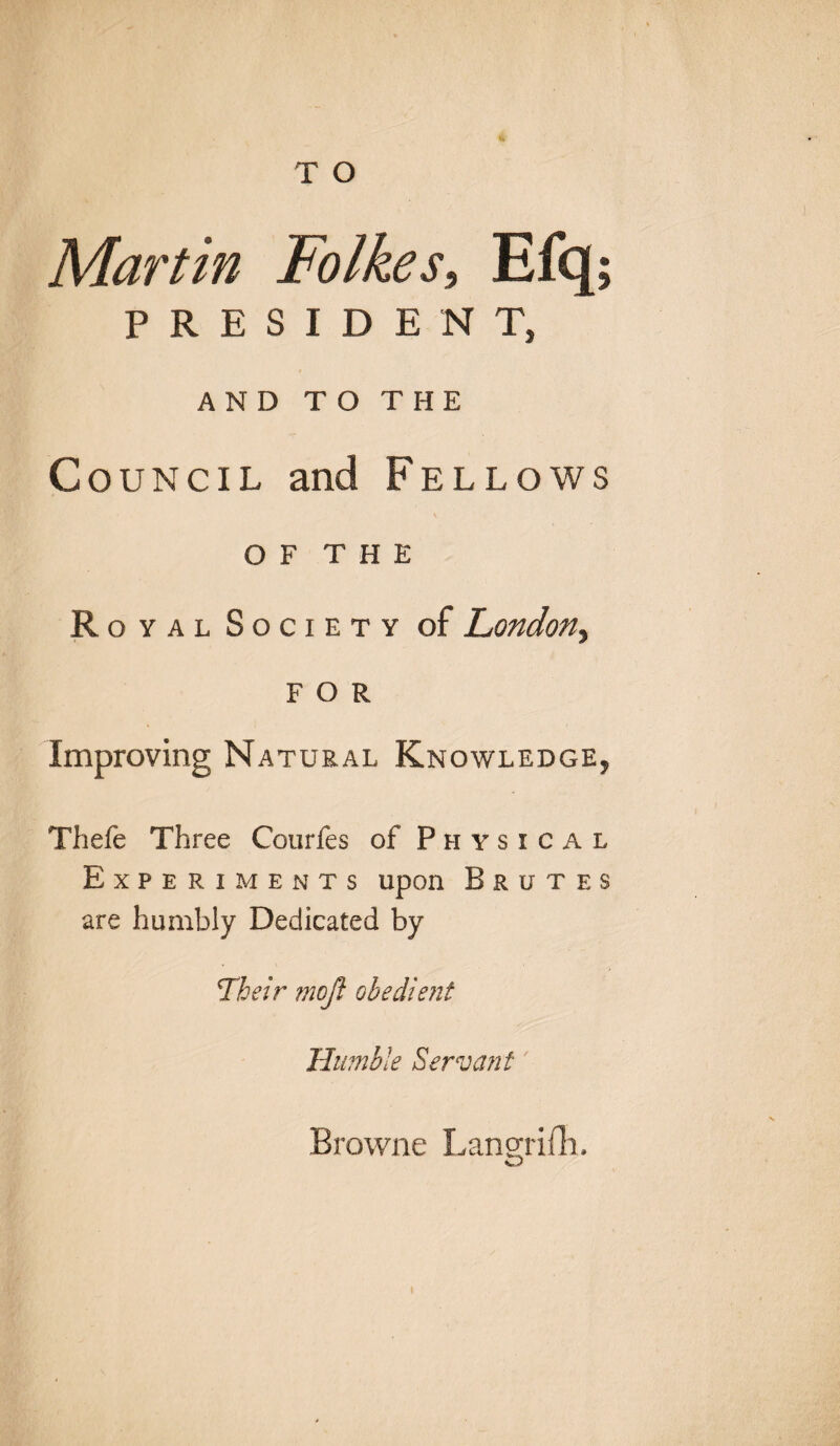 Martin Folkes, Efq; PRESIDENT, AND TO THE Council and Fellows O F T H E Royal Society of London, FOR Improving Natural Knowledge, Thefe Three Courfes of Physical Experiments upon Brutes are humbly Dedicated by Fheir moft obedient Humble Servant Browne Langrifh.