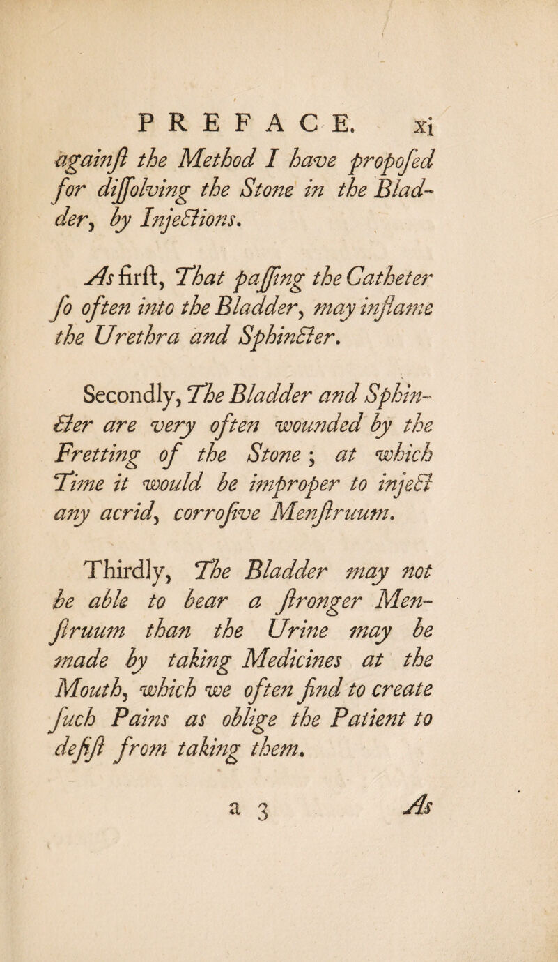 againfl the Method I have propofed for diffolving the Stone in the Blad¬ der , by InjeEHons. As firft, That pafjing the Catheter fo often into the Bladder, may inflame the Urethra and SphinEler. Secondly, The Bladder and Sphin¬ Eler are very often wounded by the Fretting of the Stone; at which Time it would be improper to injeB any acrid, corrofve Menflruum. Thirdly, The Bladder may not be able to bear a flronger Men¬ flruum than the Urine may be made by taking Medicines at the Mouth, which we often find to create fuch Pams as oblige the Patient to deflfl from taking them.