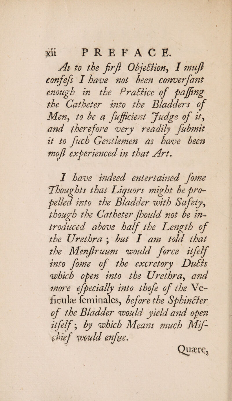 I XU PREFACE. As to the JirJi Objection, I mujl Confefs I have not been converfant enough in the PraBice of pa fling the Catheter into the Bladders of Men, to be a fuffcient fudge of it, and therefore very readily fubmit it to fuch Gentlemen as have been mof experienced in that Art. 1 have indeed entertained fame !Thoughts that Liquors might be pro¬ pelled into the Bladder with Safety, though the Catheter fhould not be in¬ troduced above half the Length of the Urethra ; but I am told that the Menfiruum would force itfelf into fome of the excretory DuBs which open into the Urethra, and more efpecially into thofe of the Ve- iiculae feminales, before the SphinBer of the Bladder would yield and open itfelf; by which Means much Mif- fkief would enfue. Quaere,