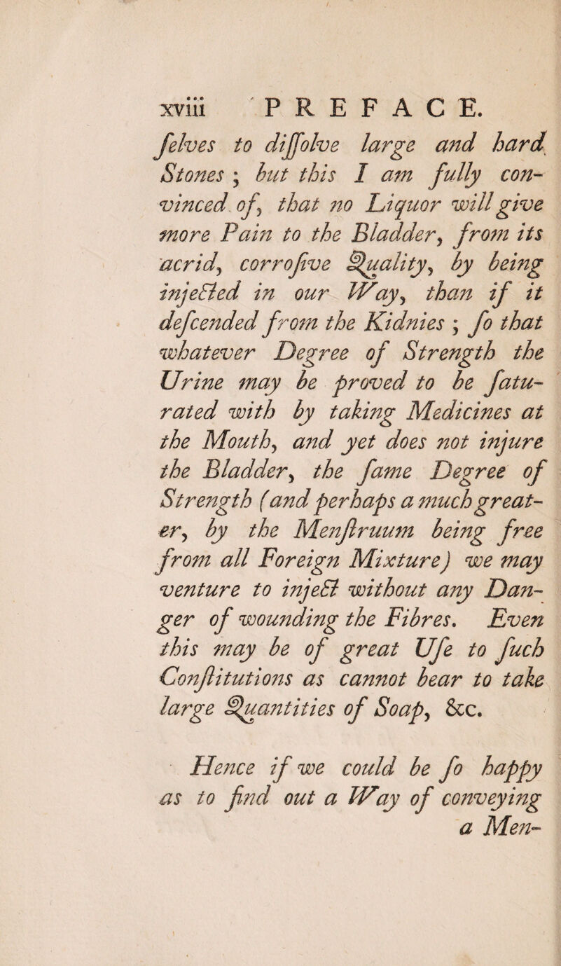 [elves to diffolve large and hard Stones ; but this 1 am fully con¬ vinced of that no Liquor will give more Pain to the Bladder, from its acrid, corrofve Quality, by being inje&ed in our Way, than if it defended from the Kidnies ; fo that whatever Degree of Strength the Urine may be proved to be fatu- rated with by taking Medicines at the Mouth, and yet does not injure the Bladder, the fame Degree of Strength (and perhaps a much great¬ erby the Menjlruum being free from all Foreign Mixture) we may venture to injeSl without any Dan¬ ger of wounding the Fibres. Even this may be of great Ufe to fuch Conftitutions as cannot bear to take large Quantities of Soap, &c. Hence if we could be fo happy as to fnd out a Way of conveying a Men-