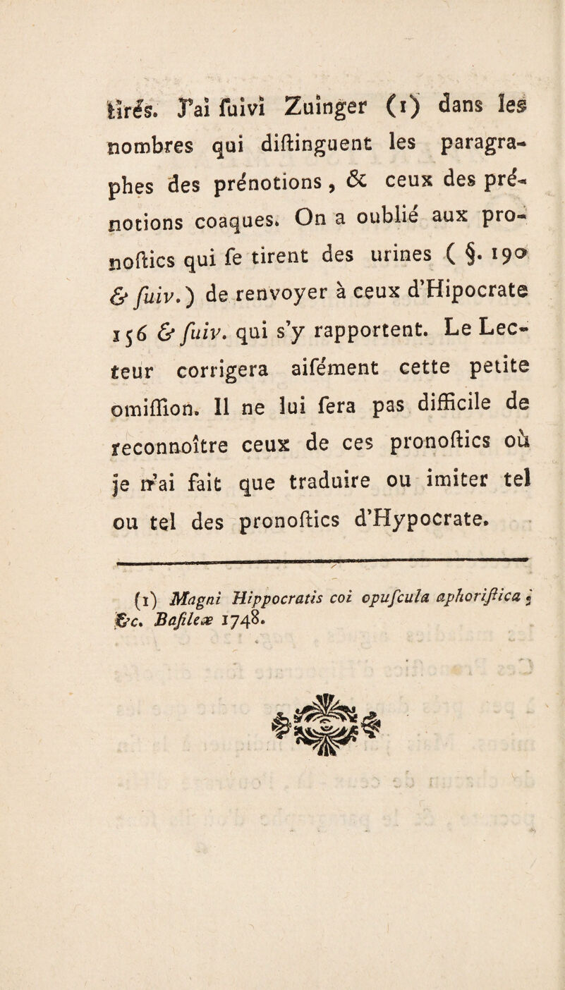 tirés. J’ai fuivî Zuinger (i) dans les nombres qui diftinguent les paragra¬ phes des prénotions , ôc ceux des pre- notions coaques. On a oublie aux pro¬ sodies qui fe tirent des urines ( §. 190 & fuiv.') de renvoyer à ceux d’Hipocrate 156 & fuiv. qui s’y rapportent. Le Lec¬ teur corrigera aifénaent cette petite omiflion. 11 ne lui fera pas difficile de reconnoître ceux de ces pronoftics ou je rrai fait que traduire ou imiter tel ou tel des pronoftics d’Hypocrate. (1) Ma g ni Hippocratis coi opufeula aphoriflica « BafiUæ 1748.