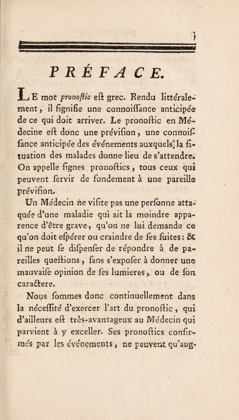 P R É F A CE. L E mot pronoftic eft grec. Rendu littérale* ment, il fignifie une connoiffànce anticipée de ce qui doit arriver. Le pronoftic en Mé¬ decine eft donc une prévifion ? une connoiC fan ce anticipée des événements auxquels] la fi- tuation des malades donne lieu de s’attendre. On appelle fignes pronoftics 3 tous ceux qui peuvent fervir de fondement à une pareill© prévifion. Un Médecin ne vifite pas une perlbnne atta¬ quée d’une maladie qui ait la moindre appa¬ rence d’être grave, qu’on ne lui demande ce qu’on doit elpérer ou craindre de les fuites: &C il ne peut fe dilpenièr de répondre à de pa¬ reilles queftions , fans s’expofer à donner une mauvaife opinion de fes lumières*. ou de foa caraftere. Nous fa mm es donc continuellement dans la néceffité d’exercer Fart du pronoftic, qui d’ailleurs eft très-avantageux au Médecin qui parvient à y exceller. Ses pronoftics confir¬ més par les événements* ne peuvent qu’aog*