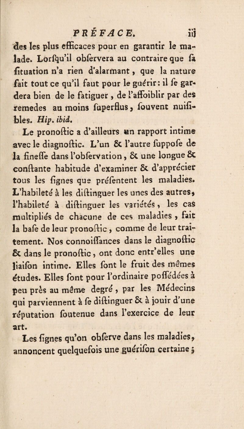 des les plus efficaces pour en garantir le ma¬ lade. Lorfqu’il obfervera au contraire que (a fïtuation n’a rien d'alarmant, que la nature fait tout ce qu’il faut pour le guérir: il fe gar¬ dera bien de le fatiguer , de Faffoiblir par des remedes au moins fuperflus » fouvent nuifi- bles. Hip, ibid. Le pronoftic a d’ailleurs «n rapport intime avec le diagnoftic. L’un & l’autre fuppofe de la finefle dans l’obfèrvation > & une longue & confiante habitude d’examiner & d’apprécier tous les lignes que préfentent les maladies. L’habileté à les diftinguer les unes des autres» l’habileté à diftinguer les variétés , les cas multipliés de chacune de ces maladies , fait la bafe de leur pronoftic 9 comme de leur trai¬ tement. Nos connoiflances dans le diagnoftic & dans le pronoftic » ont donc entr’elles une liaifon intime. Elles font le fruit des mêmes études. Elles font pour l’ordinaire poffédées à peu près au même degré » par les Médecins qui parviennent à fe diftinguer & a jouir d une réputation foutenue dans l’exercice de leur art. Les lignes qu’on obferve dans les maladies» annoncent quelquefois une guerifon certaine §