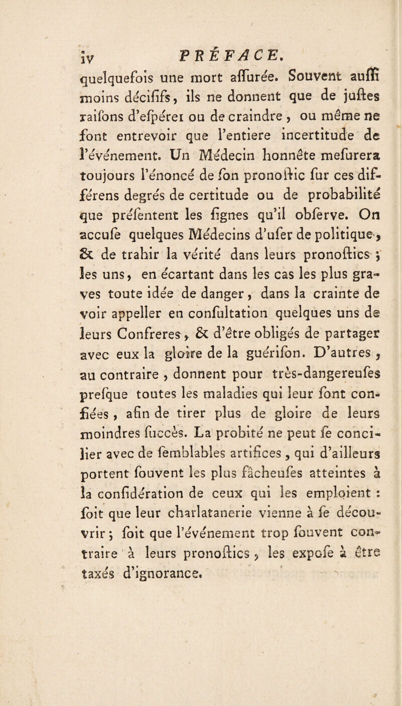 quelquefois une mort allurée. Souvent auffi moins décififs, ils ne donnent que de juftes rai Tons d’efpérei ou de craindre , ou même ne font entrevoir que Fentiere incertitude de l’événement. Un Médecin honnête mefurera toujours l’énoncé de fon prono ftic fur ces dif- férens degrés de certitude ou de probabilité que préléntent les figues qu’il obforve. On accule quelques Médecins d’ufer de politique, & de trahir la vérité dans leurs pronoftics y les uns, en écartant dans les cas les plus gra¬ ves toute idée de danger, dans la crainte de voir appeller en confultation quelques uns de leurs Confrères > & d’être obligés de partager avec eux la gloire de la guérifon. D’autres 3 au contraire , donnent pour très-dangereufes prefque toutes les maladies qui leur font con¬ fiées , afin de tirer plus de gloire de leurs moindres fuccès. La probité ne peut fe conci¬ lier avec de femblables artifices, qui d’ailleurs portent fouvent les plus fâcheufes atteintes à îa confidération de ceux qui les emploient : foit que leur charlatanerie vienne à fe décou¬ vrir ; foit que f événement trop fouvent corn* traire 1 à leurs pronoftics 3 les expofe à être taxés d’ignorance*