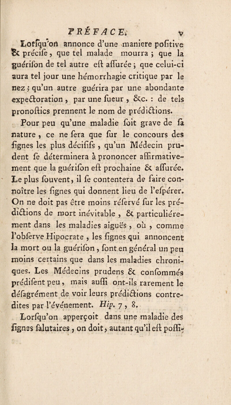Lotîqu'ofl annonce d’une «maniéré pofitive Bc précife ? que tel malade mourra ; que la guérifon de tel autre eft affurée ; que celui-ci aura tel jour une hémorrhagie critique par le nez y qu’un autre guérira par une abondante expeftoration , par une fueur ? &c. : de tels pronoftics prennent le nom de prédirions. Pour peu qu’une maladie foit grave de fit nature , ce ne fera que fur le concours des figues les plus décififs , qu’un Médecin pru¬ dent fe déterminera à prononcer affirmative¬ ment que la guerifon eft prochaine & affurée* Le plus fouvent, il fe contentera de faire con- noître les fignes qui donnent lieu de l’efpérer. On ne doit pas être moins réfervé fur les pré¬ dirions de mort inévitable , & particuliére¬ ment dans les maladies aiguës , oh , comme l’obierve Hipocrate , les fignes qui annoncent la mort ou la guérifon , font en général un peu moins certains que dans les maladies chroni¬ ques. Les Médecins pnidens & confomroés prédifent peu , mais auffi ont-ils rarement le défagrément de voir leurs prédirions contre¬ dites par l’événement. H/p. 7 , S. Lorfqu’on apperçoit dans une maladie des fignes falutaires , on doit ? autant qu’il eft pofïï-