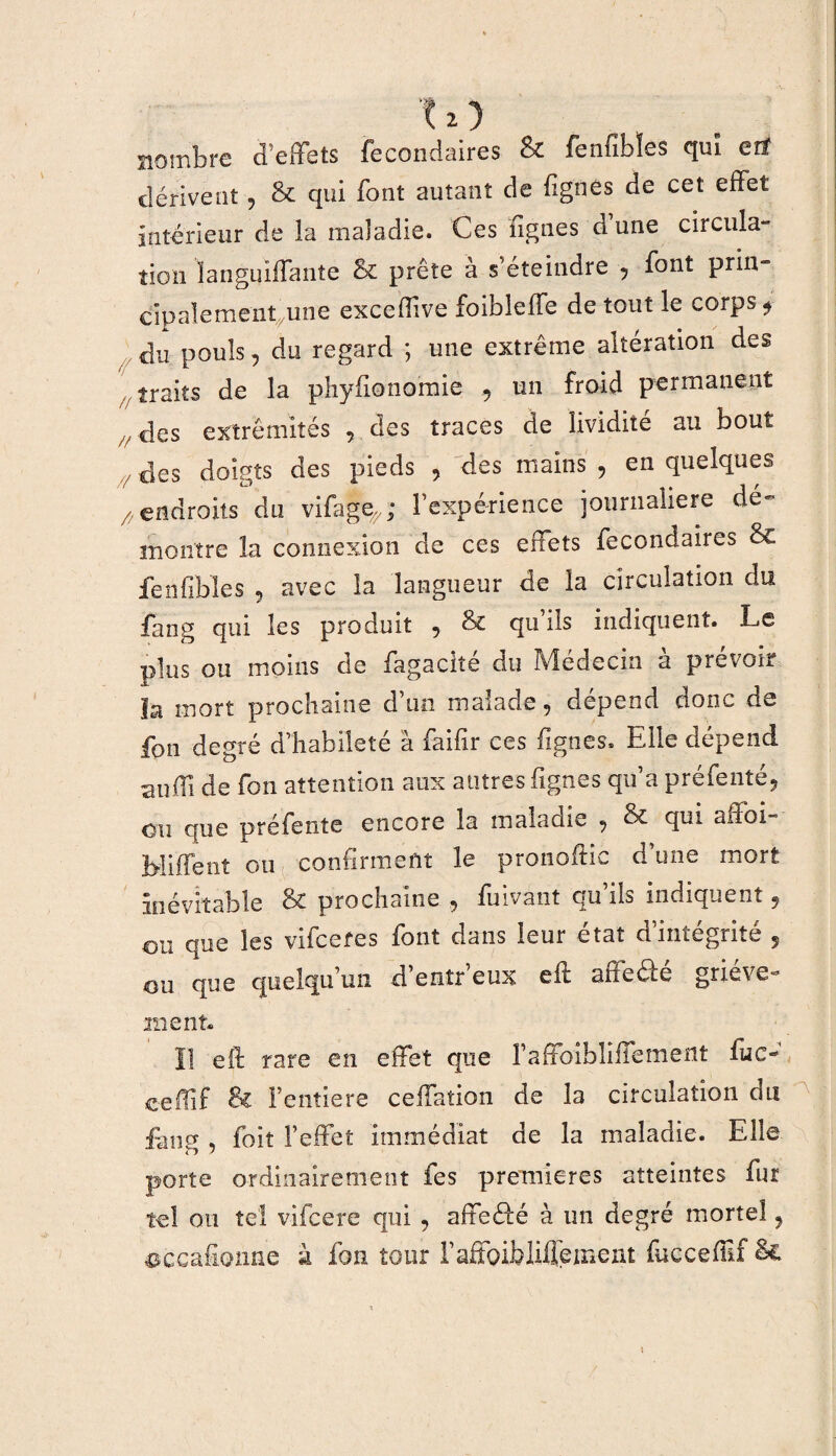 nombre d’effets fecondaires & fenfibîes qui erï dérivent, & qui font autant de fgnes de cet effet intérieur de la maladie. Ces fgnes dune circula¬ tion languiffanîe & prête à s’éteindre , font prin¬ cipalement une excefiive foibleffe de tout le corps * du pouls, du regard ; une extrême altération des traits de la phyfionomie , un froid permanent . des extrémités , des traces de lividité au bout des doigts des pieds , des mains , en quelques /7 endroits du vifage^; l’expérience journalière dé¬ montré la connexion de ces effets fecondaires & fenfibîes , avec la langueur de la circulation du fang qui les produit , & qu’ils indiquent. Le plus ou moins de fagacké du Médecin à prévoir la mort prochaine d’un malade, dépend donc de fou degré d’habileté à faifir ces fgnes. Elle dépend suffi de fon attention aux autres fgnes qu’a préfenté, ou que préfente encore la maladie , & qui affoi- Millent ou confirment le pronoftic d’une mort inévitable & prochaine , fuivant qu’ils indiquent, ou que les vifcefes font dans leur état d’intégrité 5 ou que quelqu’un d’entr eux eff arreéle griève¬ ment. Il eft rare en effet que l’affoibliffement fiic- ceffif & Feiitiere ceffation de la circulation du fans foiî l’effet immédiat de la maladie. Elle porte ordinairement fes premières atteintes fur tel on tel vifeere qui , affetffé à un degré mortel, sccafionne à fon tour l’affoibMeinent fuccefif Sc