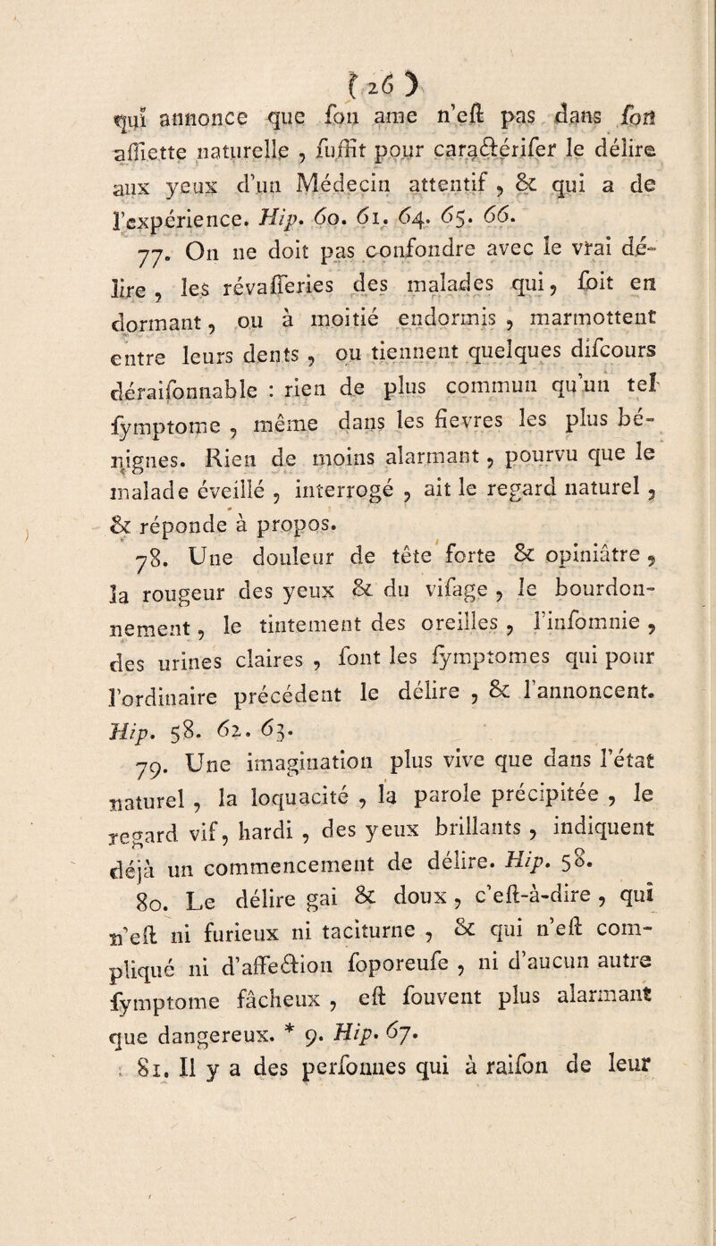 liôj tjiiï annonce que fon arae n’eft pas dans foü aOlette naturelle , fuffit pour cara&érifer le délire aux yeux d’un Médecin attentif , 8c qui a de l’expérience. Hip. 60. 61. 64. 65. 66. 77. On ne doit pas confondre avec le vrai dé¬ lire les révafferies des malades qui, foit en dormant ou à moitié endormis , marmottent entre leurs dents , ou tiennent quelques difcours cléraifonnable : rien de plus commun qu’un tel fyniptome , même dans les fièvres les plus be» 31 ignés. Rien de moins alarmant, pourvu que le malade éveillé , interrogé , ait le regard naturel , 8c réponde à propos. 78. Une douleur de tête forte 8c opiniâtre, la rougeur des yeux & du vifage , le bourdon¬ nement , le tintement des oreilles , l’infomnie , des urines claires , font les iymptomes qui pour l’ordinaire précédent le délire , 8c l’annoncent. Hip. 58. 62. 63. 79. Une imagination plus vive que dans l’état naturel, la loquacité , la parole précipitée., le regard vif, hardi , des yeux brillants, indiquent déjà un commencement de délire. Hip. 58. 80. Le délire gai & doux , c’eft-à-dire , qui n eil ni furieux ni taciturne , 8c qui ne fi: com¬ pliqué ni d’affeâion foporeufe , ni d’aucun autre fymptome fâcheux , eft: fouvent plus alarmant que dangereux. * 9. Hip. 6/. 81. Il y a des perfonnes qui à raifon de leur