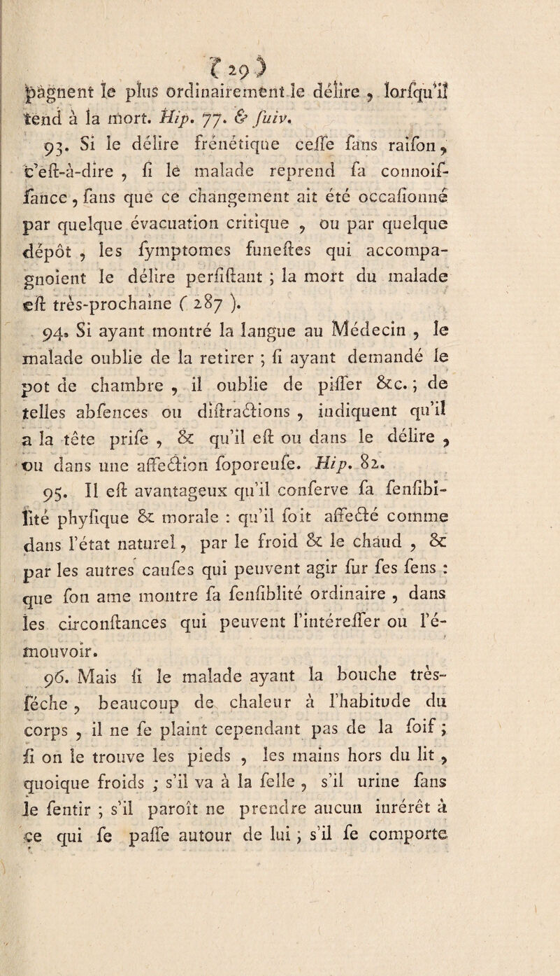 J gagnent le plus ordinairement le délire 9 lorfqu'iî tend à la mort. J//p. 77. & fuiv. 93. Si le délire frénétique celle fans raifon, t’eft-à-dire 9 fi îé malade reprend fa comioif- fance, fans que ce changement ait été occafîonné par quelque évacuation critique 9 ou par quelque dépôt 5 les fymptomes funeftes qui accompa- gnoient le délire perfiftant ; la mort du malade cil très-prochaine ( 287 ). 94^ Si ayant montré la langue au Médecin ? îe malade oublie de la retirer ; fi ayant demandé le pot de chambre , il oublie de piller &c. ; de telles abfences ou diftraéfions , indiquent qu’il a la tête prife , & qu’il eft ou dans le délire 9 ou dans une affeâion foporeufe. Hip, 82. 95. Il eft avantageux qu’il conferve fa fenftbî- fité phyfique & morale : qu’il 10it afteéfé comme dans l’état naturel, par îe froid & le chaud 9 & par les autres caufes qui peuvent agir fur fes fens : que fon ame montre fa fenfiblité ordinaire 5 dans les circonftances qui peuvent fintéreffer ou l’é- / mouvoir. 96. Mais fi le malade ayant la bouche très- fâche y beaucoup de chaleur à l’habitude du corps 5 il ne fe plaint cependant pas de la foif ; fl on le trouve les pieds , les mains hors du lit 9 quoique froids ; s’il va à la felle 9 s’il urine fans je fentir ; s’il paroît ne prendre aucun inrérêt à ce qui fe paffe autour de lui ] s’il fe comporte