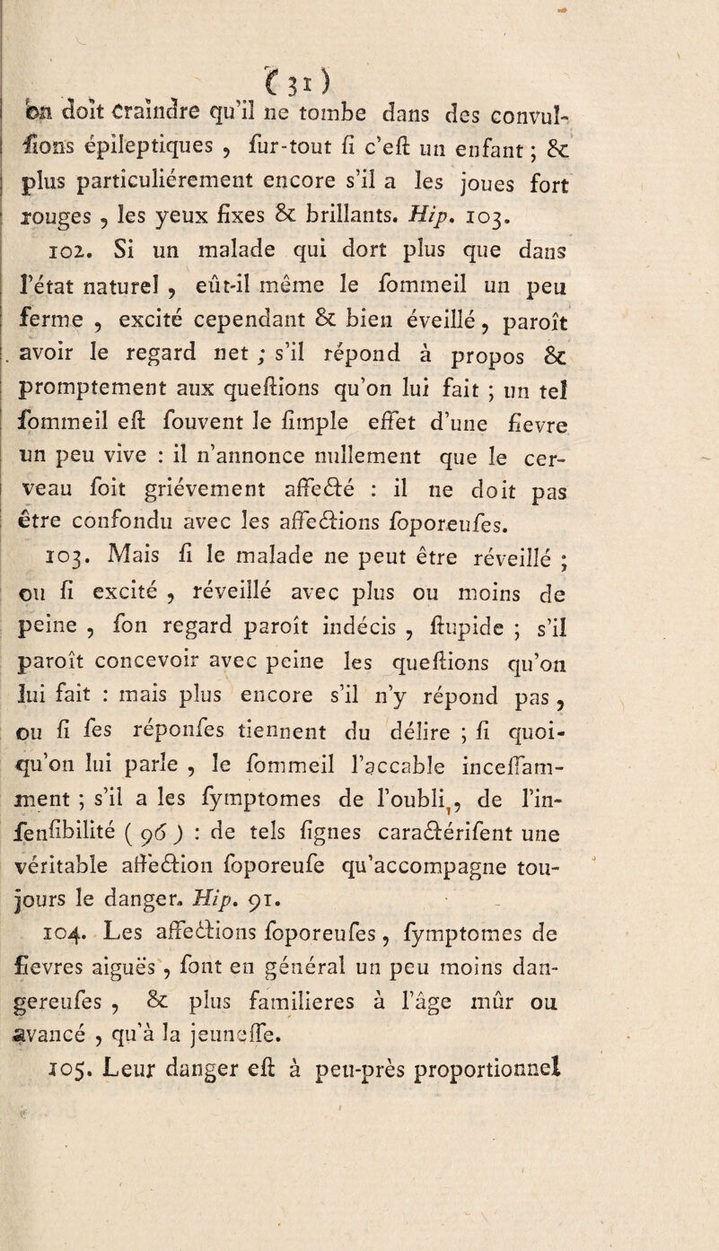 £ 3 î ) bu doit Craindre qu’il ne tombe dans des convul- ! fions épileptiques , fur-tout fi c’efi: un enfant ; 8c j plus particuliérement encore s’il a les joues fort ■ rouges 5 les yeux fixes 8c brillants. Hip. 103. 102. Si un malade qui dort plus que dans l’état naturel , eût-il même le fommeil un peu ferme , excité cependant 8c bien éveillé , paroît . avoir le regard net ; s’il répond à propos 8c promptement aux quefiions qu’on lui fait ; un tel fommeil efi: fouvent le fimple effet d’une fievre un peu vive : il n’annonce nullement que le cer¬ veau foit grièvement affe&é : il ne doit pas être confondu avec les affeéHons foporeufes. 103. Mais fi le malade ne peut être réveillé ; ou fi excité , réveillé avec plus ou moins de peine , fon regard paroît indécis , fiupicle ; s’il paroît concevoir avec peine les quefiions qu’on lui fait : mais plus encore s’il n’y répond pas 5 ou fi fes réponfes tiennent du délire ; fi quoi- qu’ on lui parle , le fommeil l’accable incelfam- ment ; s’il a les fymptomes de l’oubli,, de fin- fenfibilité ( ç6 ) : de tels lignes cara&érifent une véritable affeéHon foporeufe qu’accompagne tou¬ jours le danger. Hip. 91. 104. Les affections foporeufes , fymptomes de fievres aiguës , font en général un peu moins dan- gereufes , 8c plus familières à l’âge mûr ou avancé , qu’à la jeuneffe. 105. Leur danger efi: à peti-près proportionnel